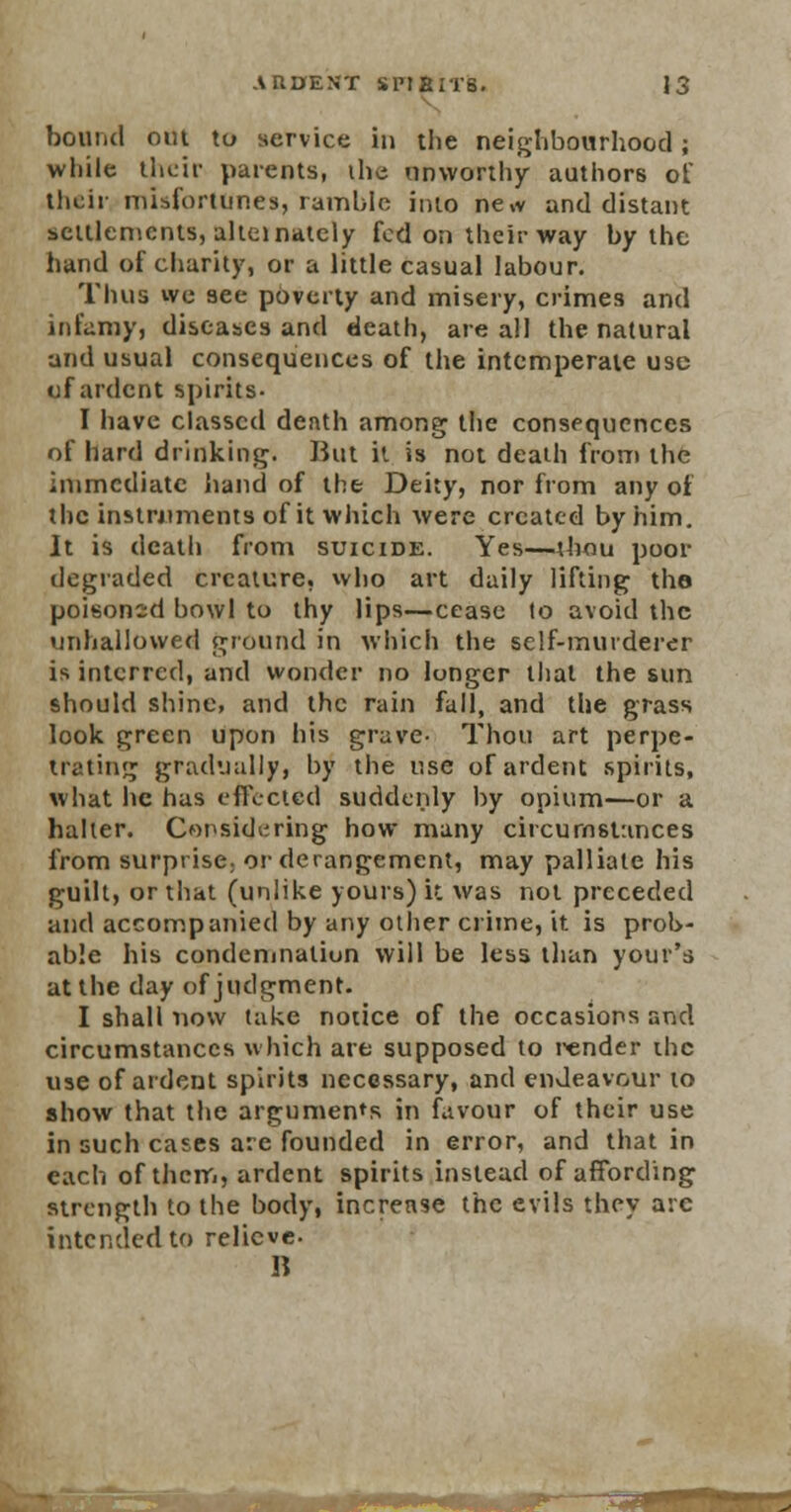 bound out to service in the neighbourhood; while their parents, the unworthy authors of their misfortunes, ramble into ne,v and distant settlements, alternately fed on their way by the hand of charity, or a little casual labour. Thus we see poverty and misery, crimes and infamy, diseases and death, are all the natural and usual consequences of the intemperate use of ardent spirits- I have classed death among the consequences of hard drinking. But it is not death from the immediate hand of the Deity, nor from any of the instruments of it which were created by him. It is death from suicide. Yes—thou poor degraded creature, who art daily lifting the poisonsd bowl to thy lips—cease to avoid the unhallowed ground in which the self-murderer is interred, and wonder no longer that the sun should shine, and the rain fall, and the grass look green upon his grave- Thou art perpe- trating gradually, by the use of ardent spirits, what he has effected suddenly by opium—or a halter. Considering how many circumstances from surprise, or derangement, may palliate his guilt, or that (unlike yours) it was not preceded and accompanied by any other crime, it is prob- able his condemnation will be less than your's at the day of judgment. I shall now take notice of the occasions and circumstances which are supposed to render the use of ardent spirits necessary, and endeavour to show that the arguments in favour of their use in such cases are founded in error, and that in each of them, ardent spirits instead of affording strength to the body, increase the evils they arc intended to relieve- R