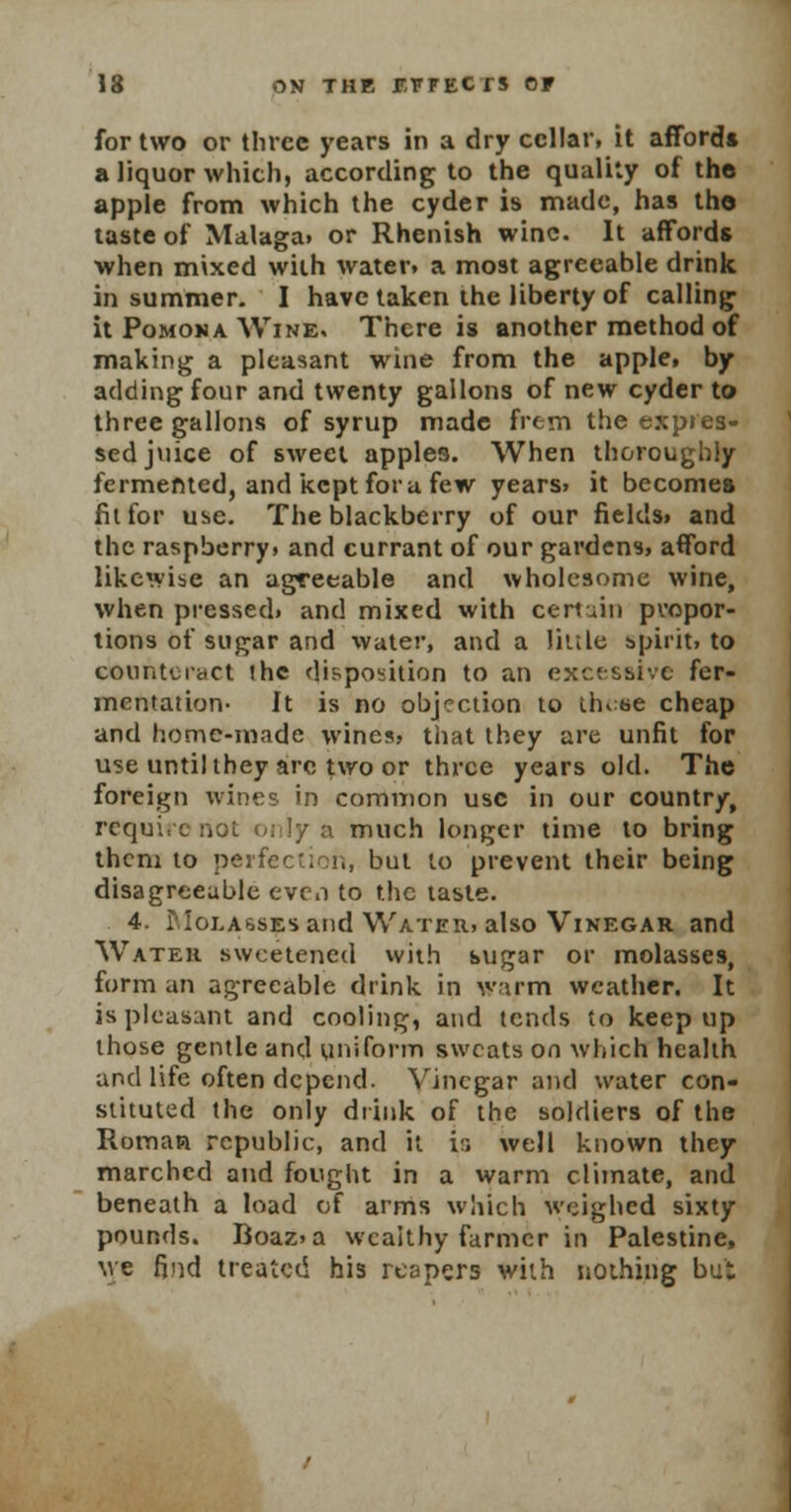 for two or three years in a dry cellar, it afford* a liquor which, according to the quality of the apple from which the cyder is made, has the taste of Malaga, or Rhenish wine. It affords when mixed with water, a most agreeable drink in summer- I have taken the liberty of calling it Pomona Wine, There is another method of making a pleasant wine from the apple, by adding four and twenty gallons of new cyder to three gallons of syrup made frem the expres- sed juice of sweet apples. When thoroughly fermented, and kept for a few years, it becomes fit for use. The blackberry of our fields, and the raspberry, and currant of our gardens, afford likewise an agreeable and wholesome wine, when pressed, and mixed with certain propor- tions of sugar and water, and a little spirit, to counteract ihc disposition to an excessive fer- mentation- It is no objection to these cheap and home-made wines, that they are unfit for use until they arc two or three years old. The foreign wines in common use in our country, require not 01 ly a much longer time to bring them to perfection, but to prevent their being disagreeable even to the taste. 4. Molasses and Water, also Vinegar and Water sweetened with sugar or molasses, form an agreeable drink in warm weather. It is pleasant and cooling, and tends to keep up those gentle and uniform sweats on which health and life often depend. Vinegar and water con- stituted the only drink of the soldiers of the Roman republic, and it i:» well known they marched and fought in a warm climate, and beneath a load of arms which weighed sixty pounds. Boaz.a wealthy farmer in Palestine, \ye find treated his reapers with nothing but