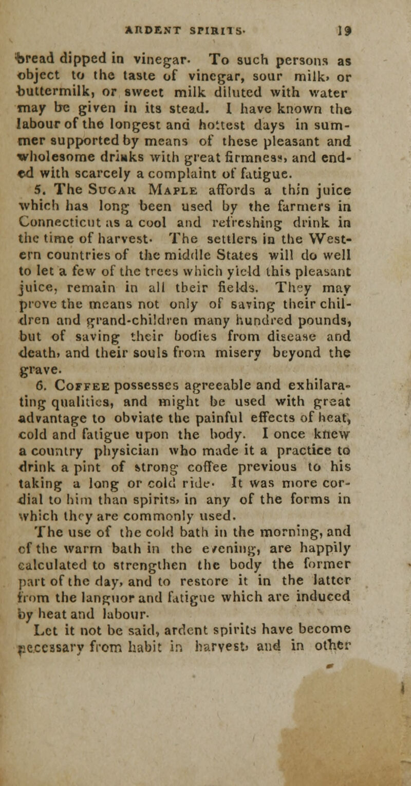 ;bread dipped in vinegar- To such persons as object to the taste of vinegar, sour milk, or buttermilk, or sweet milk diluted with water may be given in its stead. I have known the labour of the longest and hottest days in sum- mer supported by means of these pleasant and wholesome drinks with great firmnea«, and end- ed with scarcely a complaint of fatigue. 5. The Sugar Maple affords a thin juice which has long been used by the farmers in Connecticut as a cool and refreshing drink in the time of harvest- The settlers in the West- ern countries of the middle States will do well to let a few of the trees which yield this pleasant juice, remain in all tbeir fields. They may prove the means not oniy of saving their chil- dren and grand-children many hundred pounds, but of saving their bodies from disease and death> and their souls from misery beyond the grave. 6. Coffee possesses agreeable and exhilara- ting qualities, and might be used with great advantage to obviate the painful effects of heat, cold and fatigue upon the body. I once knew a country physician who made it a practice to drink a pint of strong coffee previous to his taking a long or colcl ride- It was more cor- dial to him than spirits, in any of the forms in which they are commonly used. The use of the cold bath in the morning, and cf the warm bath in the e/cning, are happily calculated to strengthen the body the former part of the day, and to restore it in the latter from the languor and fatigue which are induced by heat and labour- Let it not be said, ardent spirits have become peccssary from habit in harvest and in other