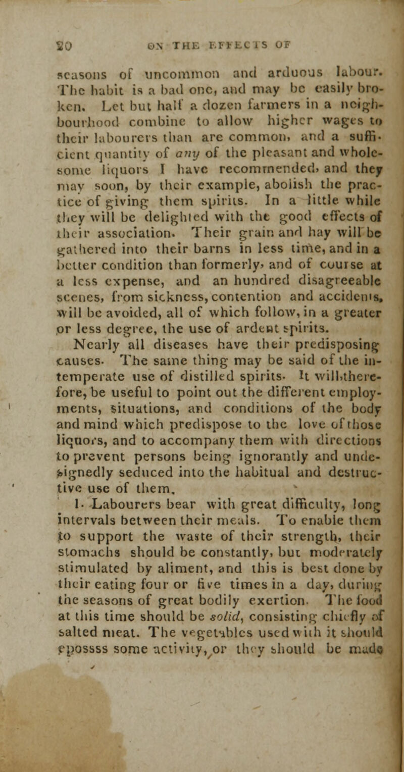 I Hi. EFFECTS seasons of uncommon and arduous labour. The habit is a bad one, and may be easily bro- ken. Let. but half a dozen farmers in a neigh- bourhood combine to allow higher wages to their labourers than are common, and a suffi- cient quantity of any of the pleasant and whole- some liquors I have recommended, and they may soon, by their example, aboiish the prac- tice of giving; them spirits. In a little, while they will be delighted with the good effects of their association. Their grain and hay will be gathered into their barns in less time, and in a better condition than formerly, and of cuurse at a less expense, and an hundred disagreeable scenes, from sickness, contention and accidents* will be avoided, all of which follow, in a greater or less degree, the use of ardent spirits. Nearly all diseases have their predisposing causes. The same thing may be said of the in- temperate use of distilled spirits- It will.there- fore, be useful to point out the different employ- ments, situations, and conditions of the body and mind which predispose to the love of those liquors, and to accompany them with directions to prevent persons being ignorantly and unde- signedly seduced into the habitual and destruc- tive use of them. I. Labourers bear with great difficulty, lonjj intervals between their meals. To enable them jto support the waste of their strength, their stomachs should be constantly, but moderately stimulated by aliment, and this is best done by their eating four or five times in a day, during the seasons of great bodily exertion. The loud at this time should be solid, consisting chiefly of salted meat. The vegetables used with it should epossss some activity, or they should be mado