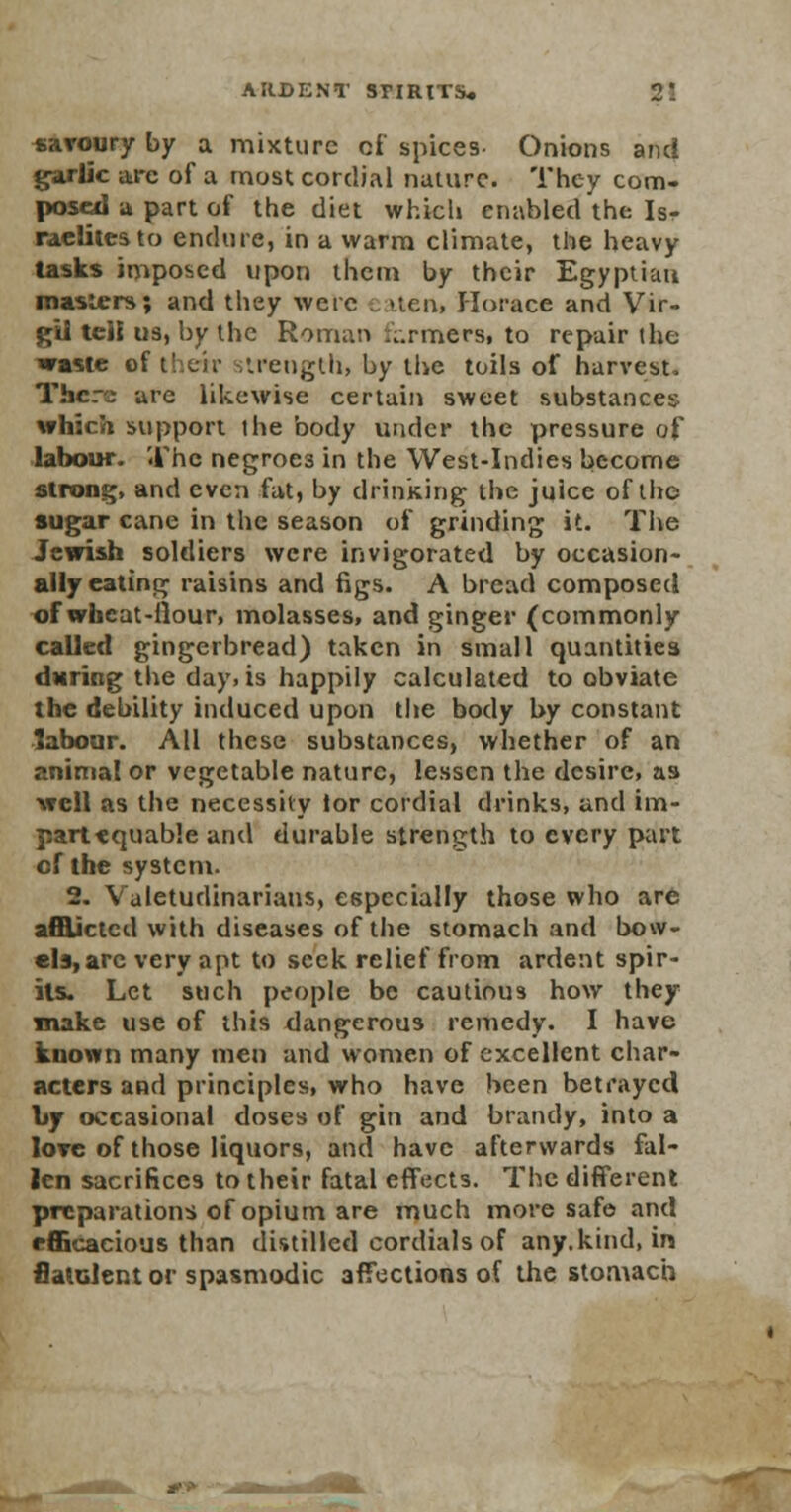 savoury by a mixture of spices- Onions and garlic arc of a most cordial nature. They com. posed -a part of the diet which enabled the Is- raelites to endure, in a warm climate, the heavy tasks imposed upon them by their Egyptian masters; and they were eaten* Horace and Vir- gil tell us, by the Roman formers, to repair the waste of their strength, by the toils of harvest, There are likewise certain sweet substances which support the body under the pressure of labour. The negroe3 in the West-Indies become strong, and even fat, by drinking the juice of the sugar cane in the season of grinding it. The Jewish soldiers were invigorated by occasion- ally eating raisins and figs. A bread composed of wheat-fiour, molasses, and ginger (commonly called gingerbread) taken in small quantities daring the day, is happily calculated to obviate the debility induced upon the body by constant labour. AH these substances, whether of an animal or vegetable nature, lessen the desire, as well as the necessity lor cordial drinks, and im- partequable and durable strength to every part of the system. 2. Valetudinarians, especially those who are afflicted with diseases of the stomach and bow- els, arc very apt to seek relief from ardent spir- its. Let such people be cautious how they make use of this dangerous remedy. I have known many men and women of excellent char- acters and principles, who have been betrayed by occasional doses of gin and brandy, into a love of those liquors, and have afterwards fal- len sacrifices to their fatal effects. The different preparations of opium are much more safe and efficacious than distilled cordials of any.kind, in fialGlentor spasmodic affections of the stomach