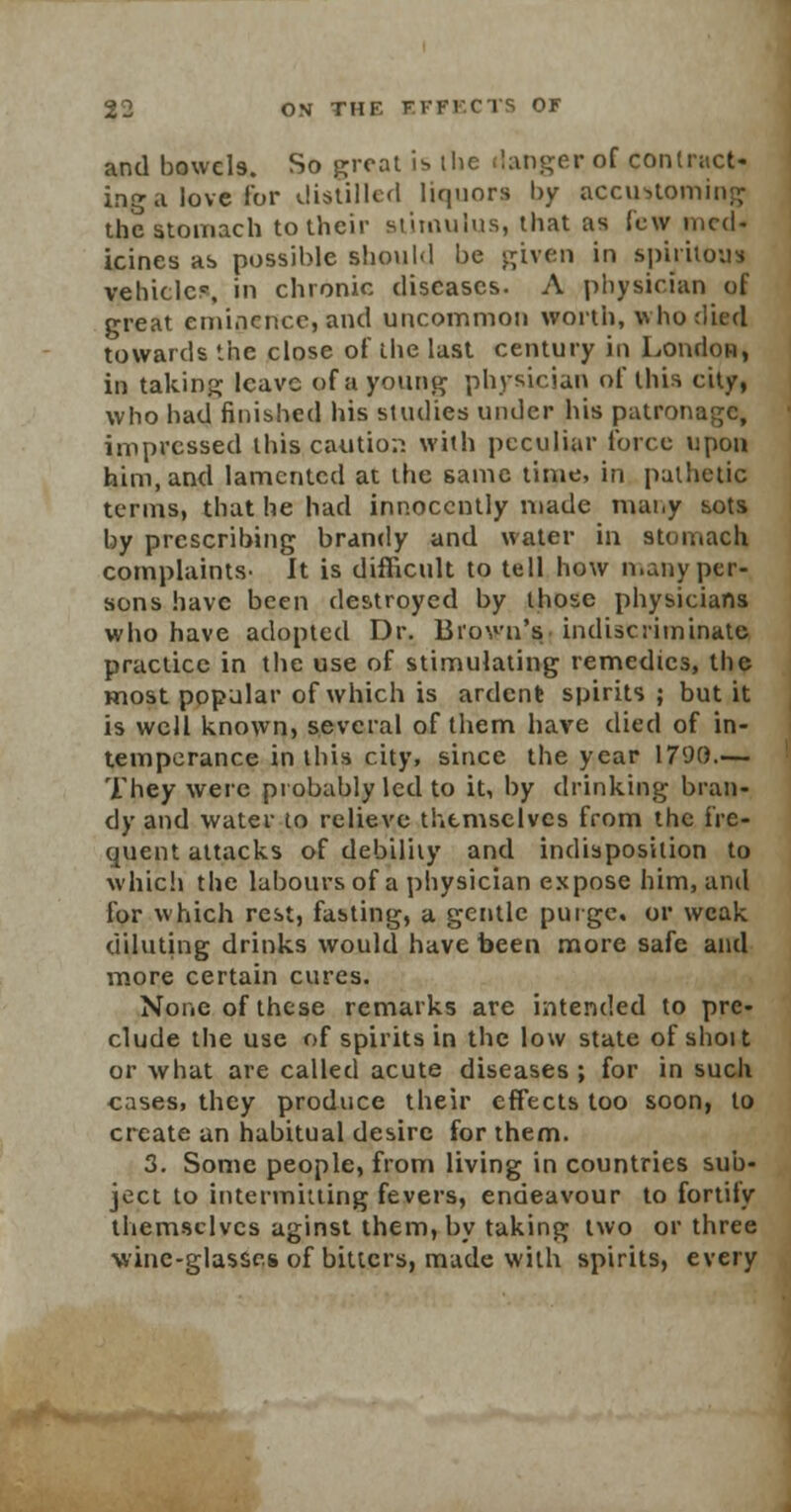 and bowels. So great is. the danger of contract* ing a love for distilled liquors by accustoming the stomach to their stimulus, that as few med- icines as possible should be given in spirilous vehicle?, in chronic diseases. A physician of great eminence, and uncommon worth, who died towards the close of the last century in London, in taking leave of a young physician of this city, who had finished his studies under his patronage, impressed this caution with peculiar force upon him, and lamented at the same time, in pathetic terms, that he had innocently made many sots by prescribing brandy and water in stomach complaints- It is difficult to tell how n.any per- sons have been destroyed by those physicians who have adopted Dr. Brown's indiscriminate practice in the use of stimulating remedies, the most popular of which is ardent spirits ; but it is well known, several of them have died of in- temperance in this city, since the year 1790.— They were probably led to it, by drinking bran- dy and water to relieve themselves from the fre- quent attacks of debility and indisposition to which the labours of a physician expose him, and for which rest, fasting, a gentle purge, or weak diluting drinks would have been more safe and more certain cures. None of these remarks are intended to pre- clude the use of spirits in the low state of shot t or what are called acute diseases ; for in such cases, they produce their effects too soon, to create an habitual desire for them. 3. Some people, from living in countries sub- ject to intermitting fevers, endeavour to fortify themselves aginst them, by taking two or three wine-glasses of bitters, made with spirits, every