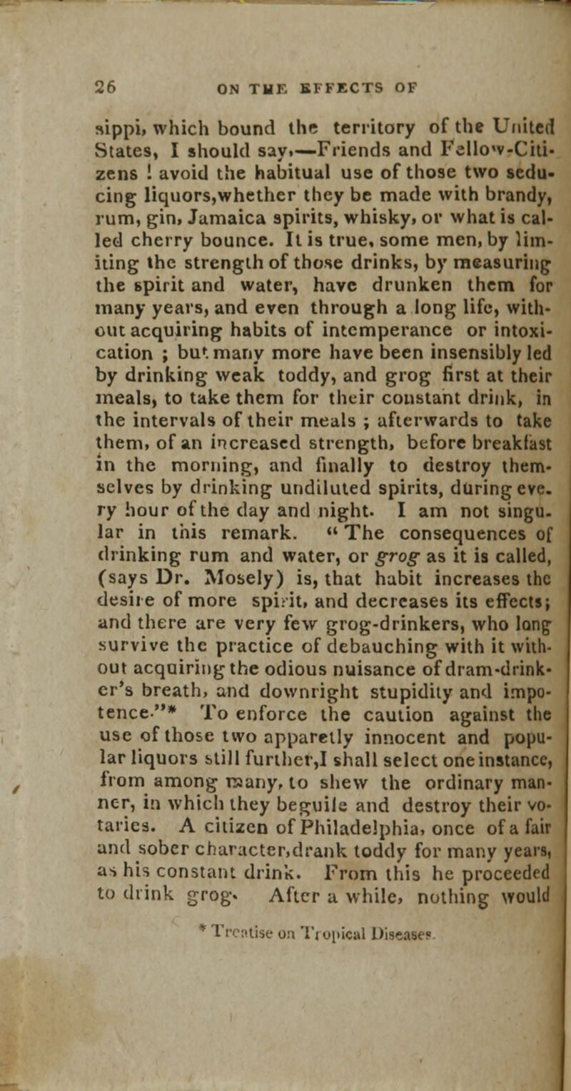 sippi, which bound the territory of the United States, I should say,—Friends and Fellow-Citi- zens ! avoid the habitual use of those two sedu- cing liquors,whether they be made with brandy, rum, gin, Jamaica spirits, whisky, or what is cal- led cherry bounce. It is true, some men, by lim- iting the strength of those drinks, by measuring the spirit and water, have drunken them for many years, and even through a long life, with- out acquiring habits of intemperance or intoxi- cation ; but many more have been insensibly led by drinking weak toddy, and grog first at their meals, to take them for their constant drink, in the intervals of their meals ; afterwards to take them, of an increased strength, before breakfast in the morning, and finally to destroy them- selves by drinking undiluted spirits, during eve. ry hour of the day and night. I am not singu. lar in this remark.  The consequences of drinking rum and water, or grog as it is called, (says Dr. Mosely) is, that habit increases the desire of more spirit, and decreases its effects; and there are very few grog-drinkers, who long survive the practice of debauching with it with- out acquiring the odious nuisance of dram-drink- er's breath, and downright stupidity and impo- tence* To enforce the caution against the use of those two apparetly innocent and popu- lar liquors still further,I shall select one instance, from among many, to shew the ordinary man- ner, in which they beguile and destroy their vo- taries. A citizen of Philadelphia, once of a fair and sober charactcr.drank toddy for many years, as his constant drink. From this he proceeded to drink grog. After a while, nothing would * Troi'tise on Tropical Disease?