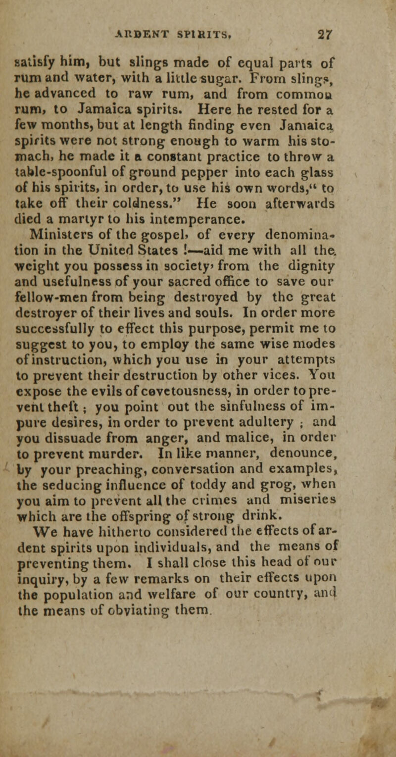 satisfy him, but slings made of equal parts of rum and water, with a little sugar. From slings, he advanced to raw rum, and from commoa rum, to Jamaica spirits. Here he rested for a few months, but at length finding even Jamaica spirits were not strong enough to warm his sto- mach, he made it a constant practice to throw a table-spoonful of ground pepper into each glass of his spirits, in order, to use his own words, to take off their coldness. He soon afterwards died a martyr to his intemperance. Ministers of the gospel, of every denomina- tion in the United States !—aid me with all the. weight you possess in society from the dignity and usefulness of your sacred office to save our fellow-men from being destroyed by the great destroyer of their lives and souls. In order more successfully to effect this purpose, permit me to suggest to you, to employ the same wise modes of instruction, which you use in your attempts to prevent their destruction by other vices. You expose the evils of cevetousness, in order to pre- vent theft; you point out the sinfulness of im- pure desires, in order to prevent adultery ; and you dissuade from anger, and malice, in order to prevent murder. In like manner, denounce, by your preaching, conversation and examples, the seducing influence of toddy and grog, when you aim to prevent all the crimes and miseries which are the offspring of strong drink. We have hitherto considered the effects of ar- dent spirits upon individuals, and the means of preventing them. I shall close this head of our inquiry, by a few remarks on their effects upon the population and welfare of our country, and the means of obviating them.