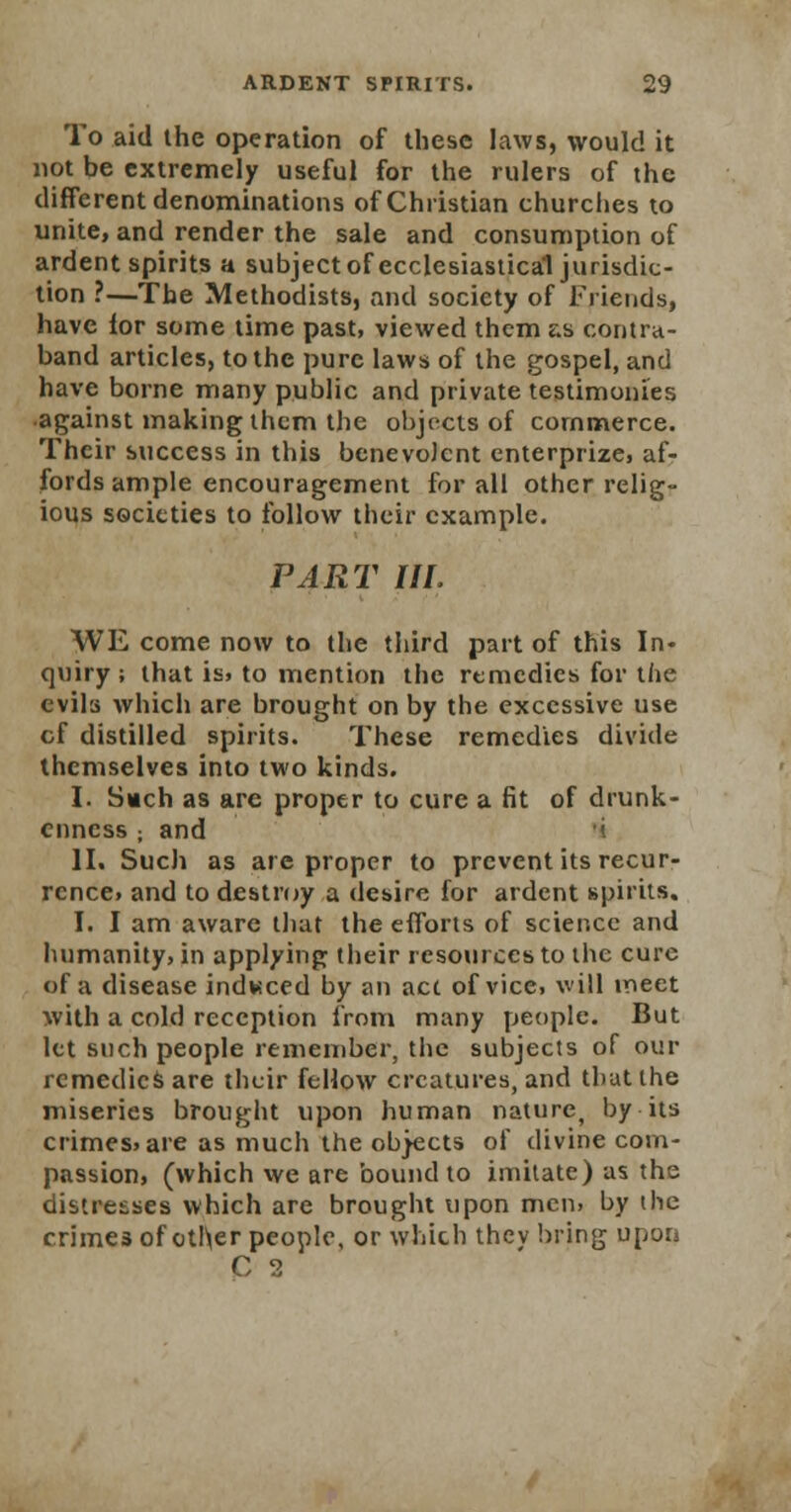 To aid the operation of these laws, would it not be extremely useful for the rulers of the different denominations of Christian churches to unite, and render the sale and consumption of ardent spirits a subject of ecclesiastical jurisdic- tion ?—The Methodists, and society of Friends, have lor some time past, viewed them as contra- band articles, to the pure laws of the gospel, and have borne many public and private testimonies •against making them the objects of commerce. Their success in this benevolent enterprize, af- fords ample encouragement for all other relig- ious societies to follow their example. PART III, WE come now to the third part of this In- quiry ; that is. to mention the remedies for the evils which are brought on by the excessive use cf distilled spirits. These remedies divide themselves into two kinds. I. Such as are proper to cure a fit of drunk- enness ; and «. II. Such as are proper to prevent its recur- rence, and to destroy a desire for ardent spirits. I. I am aware that the efforts of science and humanity, in applying their resources to the cure of a disease indweed by an act of vice, will meet with a cold reception from many people. But let such people remember, the subjects of our remedies are their fellow creatures, and that the miseries brought upon human nature, by its crimes, are as mucli the objects of divine com- passion, (which we are bound to imitate) as the distresses which are brought upon men, by the crimes of other people, or which the v bring upon C 2