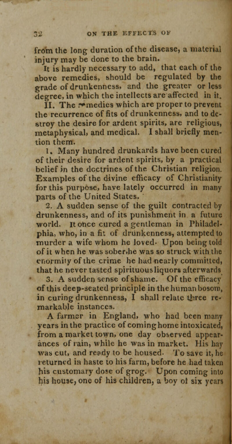 from the long duration of the disease, a material injury may be done to the brain. It is hardly necessary to add, that each of the above remedies, should be regulated by the grade of drunkenness, and the greater or less degree, in which the intellects are affected in it. II. The remedies which are proper to prevent the recurrence of fits of drunkenness, and to de- stroy the desire for ardent spirits, are religious, metaphysical, and medical. I shall briefly men- tion them. 1. Many hundred drunkards have been cured of their desire for ardent spirits, by a practical belief in the doctrines of the Christian religion. Examples of the divine efficacy of Christianity for this purpose, have lately occurred in many parts of the United States. 2. A sudden sense of the guilt contracted by drunkenness, and of its punishment in a future world, it once cured a gentleman in Philadel- phia, who, in a fit of drunkenness, attempted to murder a wife whom he loved- Upon being told of it when he was sober.he was so struck with tlie enormity of the crime he had nearly committed, that he never tasted spirituous liquors afterwards 3. A sudden sense of shame. Of the efficacy of this deep-seated principle in the human bosom, in curing drunkenness, I shall relate three re- markable instances. A farmer in England, who had been many years in the practice of cominghome intoxicated, from a market town, one day observed appear- ances of rain, while he was in market. His hay was cut, and ready to be housed. To save it, he returned in haste to his farm, before he had taken his customary dose of grog. Upon coming into his house, one of his children, a boy ol six years