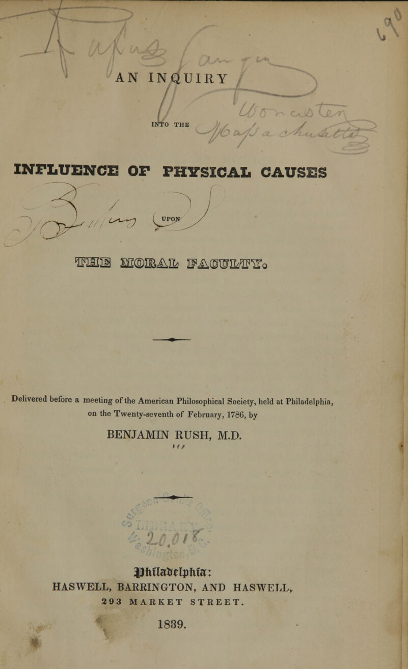 AN INQUIRY // INTO THE ' INFLUENCE! OF PHYSICAL CAUSES Delivered before a meeting of the American Philosophical Society, held at Philadelphia, on the Twenty-seventh of February, 1786, by BENJAMIN RUSH, M.D. HASWELL, BARRINGTON, AND HASWELL, 293 MARKET STREET. \ 1839.