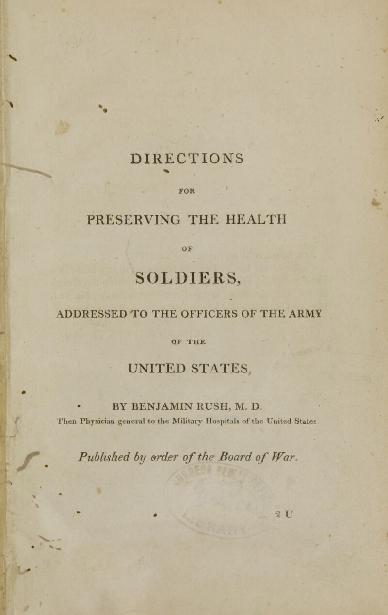 DIRECTIONS FOR ' PRESERVING THE HEALTH OF SOLDIERS, ADDRESSED TO THE OFFICERS OF THE ARMY QF THE UNITED STATES, BY BENJAMIN RUSH, M. D. / I'lien Physician general to the Military Hospitals of the United States il^ Published by order of the Board of War, -2 V