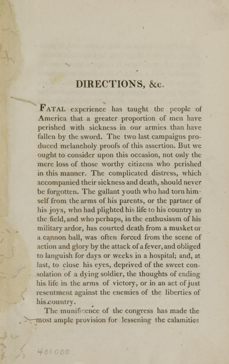 DIRECTIONS, &c. t ATAL experience has taught the people of America that a greater proportion of men have perished with sickness in our armies than have fallen by the sword. The two last campaigns pro- duced melancholy proofs of this assertion. But we ought to consider upon this occasion, not only the mere loss of those worthy citizens who perished in this manner. The complicated distress, which accompanied their sickness and death, should never be forgotten. The gallant youth who had torn him- self from the arms of his parents, or the partner of his joys, who had plighted his life to his country in the field, and who perhaps, in the enthusiasm of his military ardor, has courted death from a musket or a cannon ball, was often forced from the scene of action and glory by the attack of a fever, and obliged to languish for days or weeks in a hospital; and, at last, to close his eyes, deprived of the sweet con- solation of a dying soldier, the thoughts of ending his life in the arms of victory, or in an act of just resentment against the enemies of the liberties of hisjcountry. The munificence of the congress has made the ---most ample provision for lessening the calamities ■iooooo