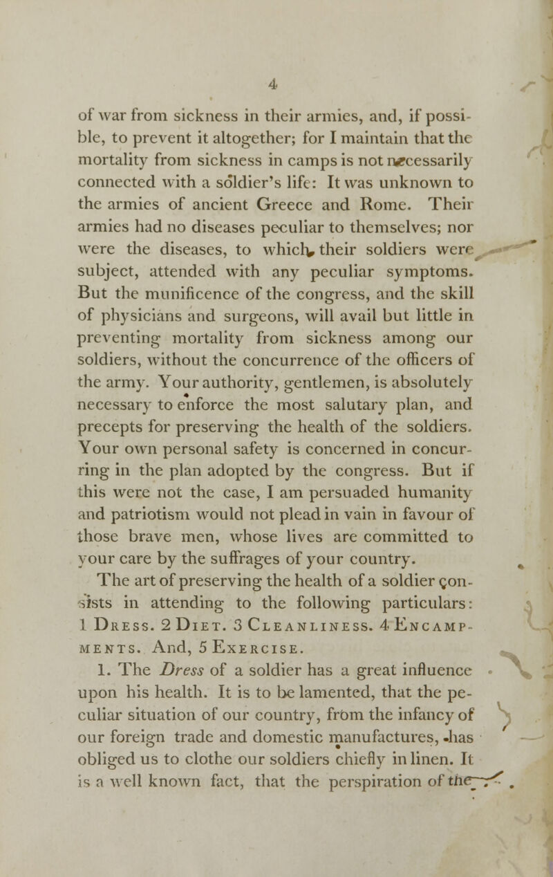 of war from sickness in their armies, and, if possi- ble, to prevent it altogether; for I maintain that the mortahty from sickness in camps is not i-wpcessarily connected with a soldier's life: It was unknown to the armies of ancient Greece and Rome. Their armies had no diseases peculiar to themselves; nor were the diseases, to whiclv their soldiers were^ subject, attended with any peculiar symptoms. But the munificence of the congress, and the skill of physicians and surgeons, will avail but little in preventing mortality from sickness among our soldiers, without the concurrence of the ofiicers of the army. Your authority, gentlemen, is absolutely necessary to enforce the most salutary plan, and precepts for preserving the health of the soldiers. Your own personal safety is concerned in concur- ring in the plan adopted by the congress. But if this were not the case, I am persuaded humanity and patriotism would not plead in vain in favour of those brave men, whose lives are committed to your care by the suffrages of your country. The art of preserving the health of a soldier gon- ^ists in attending to the following particulars: 1 Dress. 2 Diet. 3 Cleanliness. 4 Encamp- ments. And, 5 Exercise. -. 1. The Dress of a soldier has a great influence » upon his health. It is to be lamented, that the pe- culiar situation of our country, frbm the infancy of our foreign trade and domestic rnanufactures, -has obliged us to clothe our soldiers chiefly in linen. It is a well known fact, that the perspiration ofthe^-r^ ,