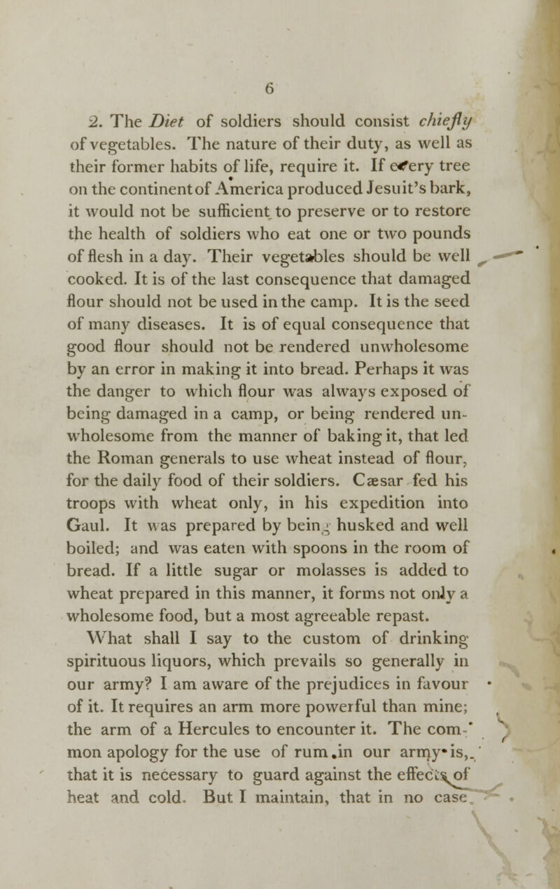 2. The Diet of soldiers should consist chiejly of vegetables. The nature of their duty, as well as their former habits of life, require it. If e<fery tree on the continent of America produced Jesuit's bark, it would not be sufficient to preserve or to restore the health of soldiers who eat one or two pounds of flesh in a day. Their vegetables should be well ^ — cooked. It is of the last consequence that damaged flour should not be used in the camp. It is the seed of many diseases. It is of equal consequence that good flour should not be rendered unwholesome by an error in making it into bread. Perhaps it was the danger to which flour was always exposed of being damaged in a camp, or being rendered un- wholesome from the manner of baking it, that led the Roman generals to use wheat instead of flour^, for the daily food of their soldiers. Caesar fed his troops with wheat only, in his expedition into Gaul. It was prepared by bein^ husked and well boiled; and was eaten with spoons in the room of bread. If a little sugar or molasses is added to wheat prepared in this manner, it forms not only a wholesome food, but a most agreeable repast. What shall I say to the custom of drinking spirituous liquors, which prevails so generally in our army? I am aware of the prejudices in favour * of it. It requires an arm more powerful than mine; the arm of a Hercules to encounter it. The com* mon apology for the use of rum,in our arnjyis,. that it is necessary to guard against the effect^f heat and cold. But I maintain, that in no case/^~ \