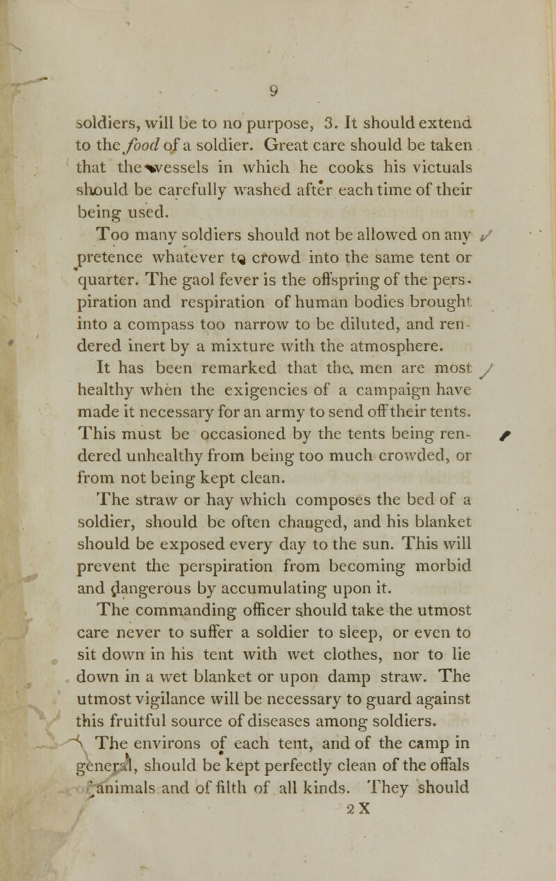 soldiers, will be to no purpose, 3. It should extend to thcybof/of a soldier. Great care should be taken that the^vessels in which he cooks his victuals should be carefully washed after each time of their being used. Too many soldiers should not be allowed on any </ pretence whatever tQ cfowd into the same tent or quarter. The gaol fever is the offspring of the pers. piration and respiration of human bodies brought into a compass too narrow to be diluted, and ren dered inert by a mixture with the atmosphere. It has been remarked that thcv men are most y healthy when the exigencies of a campaign have made it necessary for an army to send off their tents. This must be occasioned by the tents being ren- dered unhealthy from being too much crowded, or from not being kept clean. The straw or hay which composes the bed of a soldier, should be often changed, and his blanket should be exposed every day to the sun. This will prevent tlie perspiration from becoming morbid and jlangerous by accumulating upon it. The commanding officer should take the utmost care never to suffer a soldier to sleep, or even to sit down in his tent with wet clothes, nor to lie down in a wet blanket or upon damp straw. The utmost vigilance will be necessary to guard against this fruitful source of diseases among soldiers. ~^ The environs of each tent, and of the camp in gienejaa, should be kept perfectly clean of the offals '^animals and of filth of all kinds. They should 2X