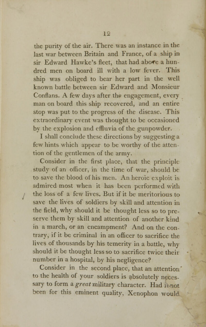 the purity of the air. There was an instance in the last Avar between Britain and France, of a ship in sir Edward Hawke's fleet, that had abofe a hun- dred men on board ill with a low fever. This ship was obliged to bear her part in the well known battle between sir Edward and Monsieur Conflans. A few days after th^ engagement, every man on board this ship recovered, and an entire stop was put to the progress of the disease. This extraordinary event was thought to be occasioned by the explosion and effluvia of the gunpowder. I shall conclude these directions by suggesting a few hints which appear to be worthy of the atten- tion of the gentlemen of the army. Consider in the first place, that the principle study of an officer, in the time of war, should be to save the blood of his men. An heroic exploit is admired most when it has been performed with the loss of a few lives. But if it be meritorious to save the lives of soldiers by skill and attention in the field, why should it be thought less so to pre- serve them by skill and attention of another kind in a march, or an encampment? And on the con- trary, if it be criminal in an officer to sacrifice the lives of thousands by his temerity in a battle, why should it be thought less so to sacrifice twice their number in a hospital, by his negligence? Consider in the second place, that an attention to the health of your soldiers is absolutely neces- sary to form a great military character. Had ii^not been for this eminent quality, Xenophon would