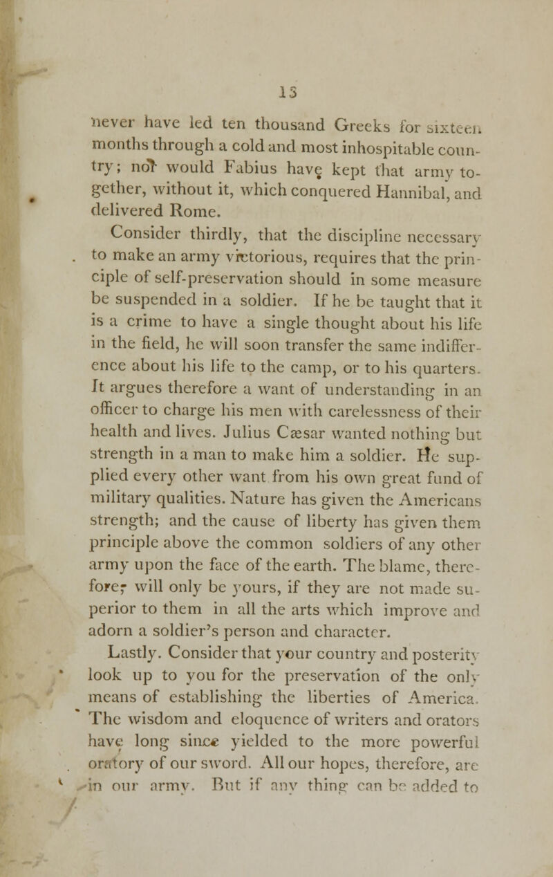 never have led ten thousand Greeks for sixteei. months through a cold and most inhospitable coun- try ; no> would Fabius have kept tliat army to- gether, without it, which conquered Hannibal, and delivered Rome. Consider thirdly, that the discipline necessary to make an army vir^torious, requires that the prin- ciple of self-preservation should in some measure be suspended in a soldier. If he be taught that it is a crime to have a single thought about his life in the field, he will soon transfer the same indiffer- ence about his life to the camp, or to his quarters. It argues therefore a want of understanding in an officer to charge his men with carelessness of their health and lives. Julius Csesar wanted nothinjr but strength in a man to make him a soldier. lie sup- plied every other want from his own great fund of military qualities. Nature has given the Americans strength; and the cause of liberty has given them principle above the common soldiers of any other army upon the face of the earth. The blame, there- forer will only be yours, if they are not made su- perior to them in all the arts which improve and adorn a soldier's person and character. Lastly. Consider that your country and posterity look up to you for the preservation of the onlv means of establishing the liberties of America. The wisdom and eloquence of writers and orators have long sine* yielded to the more powerful orfltory of our sword. All our hopes, therefore, are -in our armv. But if anv thine: can br^ added to