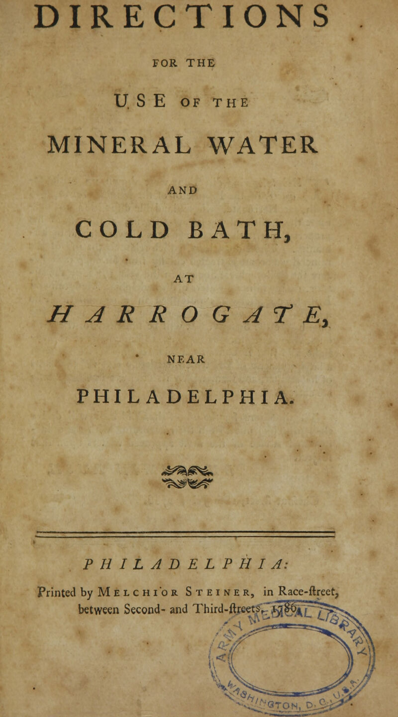 DIRECTIONS FOR THE U S E OF THE MINERAL WATER AND COLD BATH, AT HARROGATE, NEAR PHILADELPHIA. *^&? PHILADELPHIA: Printed byMELcm'oR Steiner, in Race-ftreet, between Second- and Third-ftreets^'wferpT^v.