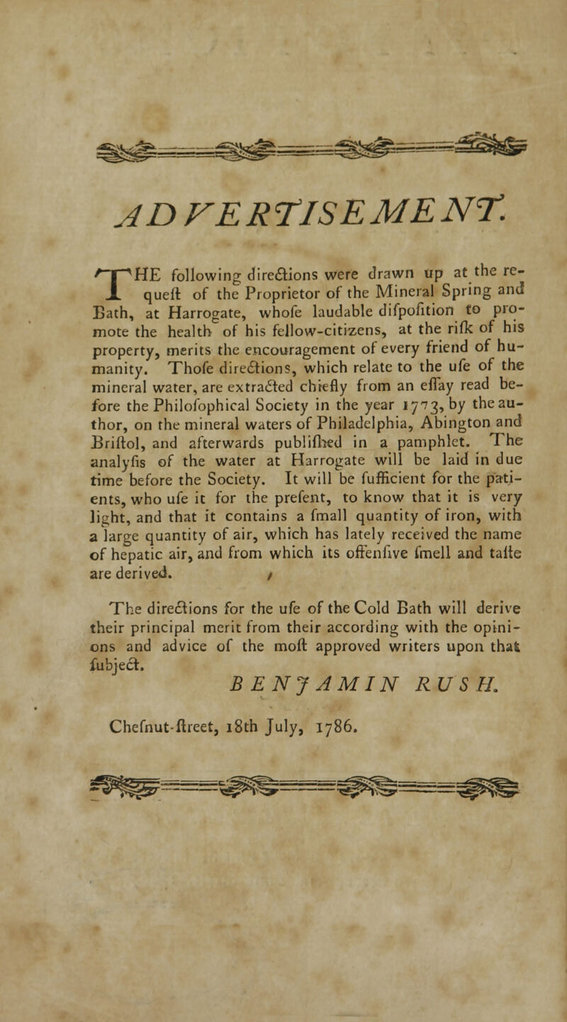 teg. faalfc ADFER r/SE ME NT. THE following direftions were drawn tip at the re- queft of the Proprietor of the Mineral Spring and Bath, at Harrogate, whofe laudable difpofition to pro- mote the health of his fellow-citizens, at the rifle of his property, merits the encouragement of every friend of hu- manity. Thofe directions, which relate to the ufe of the mineral water, are extracted chiefly from an eflay read be- fore the Philofophical Society in the year 17^3, by the au- thor, on the mineral waters of Philadelphia, Abington and Briitol, and afterwards publifhed in a pamphlet. The analyfis of the water at Harrogate will be laid in due time before the Society. It will be fufficient for the pati- ents, who ufe it for the prefent, to know that it is very licht, and that it contains a fmall quantity of iron, with a large quantity of air, which has lately received the name of hepatic air, and from which its oftenfive fmell and talte are derived. / The directions for the ufe of the Cold Bath will derive their principal merit from their according with the opini- ons and advice of the moft approved writers upon that fubject. BENJAMIN RU S H. Chefnut-ftreet, 18th July, 1786.