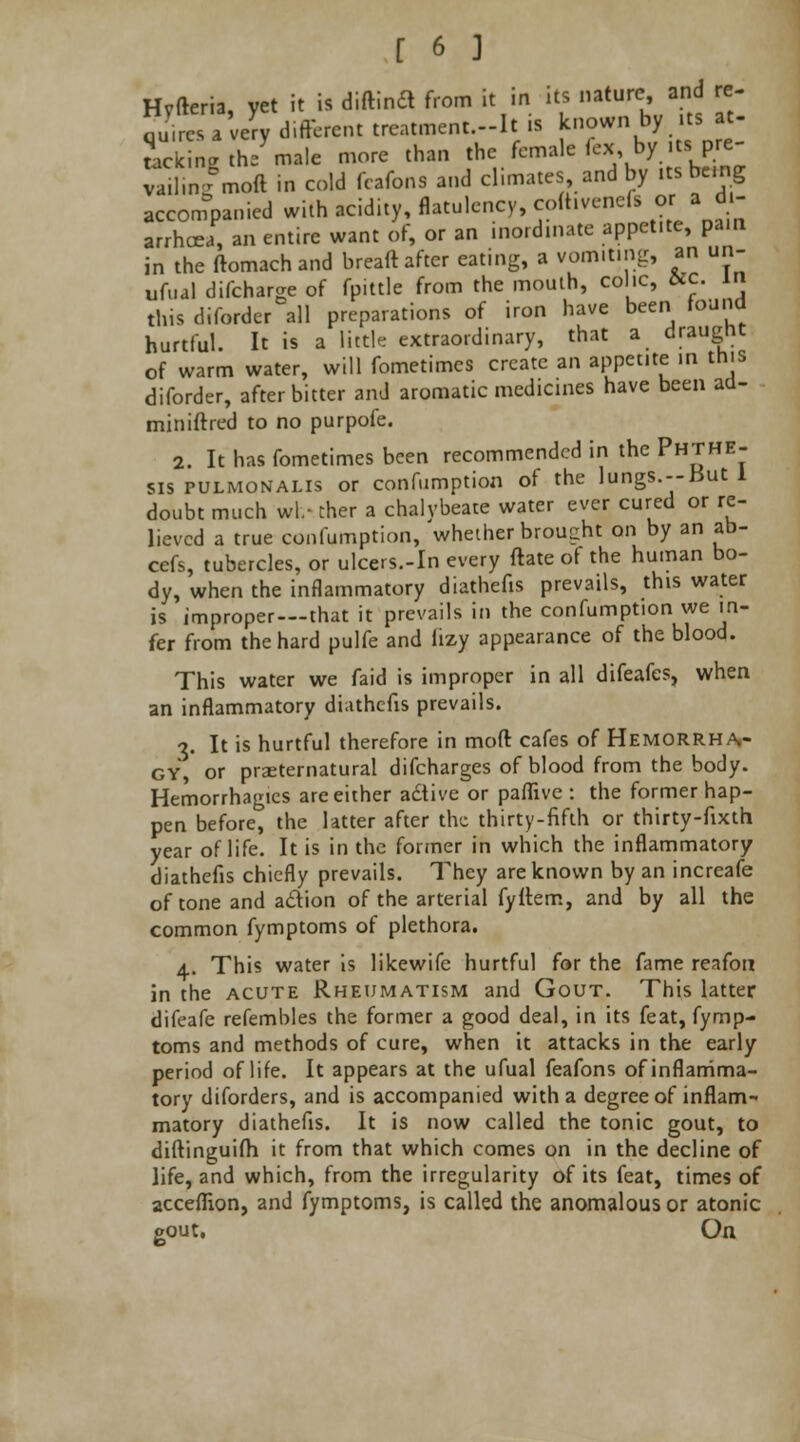 Hvfteria, yet it is diftindl from it in its nature and re- 2K?JrJ different treatment -It is known by itsjj. tackinc the male more than the female (ex by its pre ySmoft in cold fcafons and climates and by itsbemg accompanied with acidity, flatulency, coftiveneft or a di- arrhoea, an entire want of, or an inordinate appetite, pa.n in the ftomachand breaft after eating, a vomiting, an un- ufual difcharge of fpittle from the mouth, colic, W. in this diforder all preparations of iron have been found hurtful. It is a little extraordinary, that a draught of warm water, will fometimcs create an appetite in this diforder, after bitter and aromatic medicines have been ad- miniftred to no purpofe. 2. It has fometimes been recommended in the Phthe- sis pulmonale or confumption of the lungs.--but 1 doubt much wl.- ther a chalybeate water ever cured or re- lieved a true confumption, whether brought on by an ab- cefs, tubercles, or ulcers.-In every ftate ot the human bo- dy, when the inflammatory diathefis prevails, this water is improper—that it prevails in the confumption we in- fer from the hard pulfe and iizy appearance of the blood. This water we faid is improper in all difeafes, when an inflammatory diathefis prevails. •?. It is hurtful therefore in mod cafes of Hemorrha- gy, or praeternatural difcharges of blood from the body. Hemorrhagics arc either adtive or paflive : the former hap- pen before, the latter after the thirty-fifth or thirty-fixth year of life. It is in the former in which the inflammatory diathefis chiefly prevails. They are known by an increafe of tone and a&ion of the arterial fyflem, and by all the common fymptoms of plethora. a. This water is likewife hurtful for the fame reafon in the acute Rheumatism and Gout. This latter difeafe refembles the former a good deal, in its feat, fymp- toms and methods of cure, when it attacks in the early period of life. It appears at the ufual feafons of inflamma- tory diforders, and is accompanied with a degree of inflam- matory diathefis. It is now called the tonic gout, to diftinguifh it from that which comes on in the decline of life, and which, from the irregularity of its feat, times of acceflion, and fymptoms, is called the anomalous or atonic gout. On