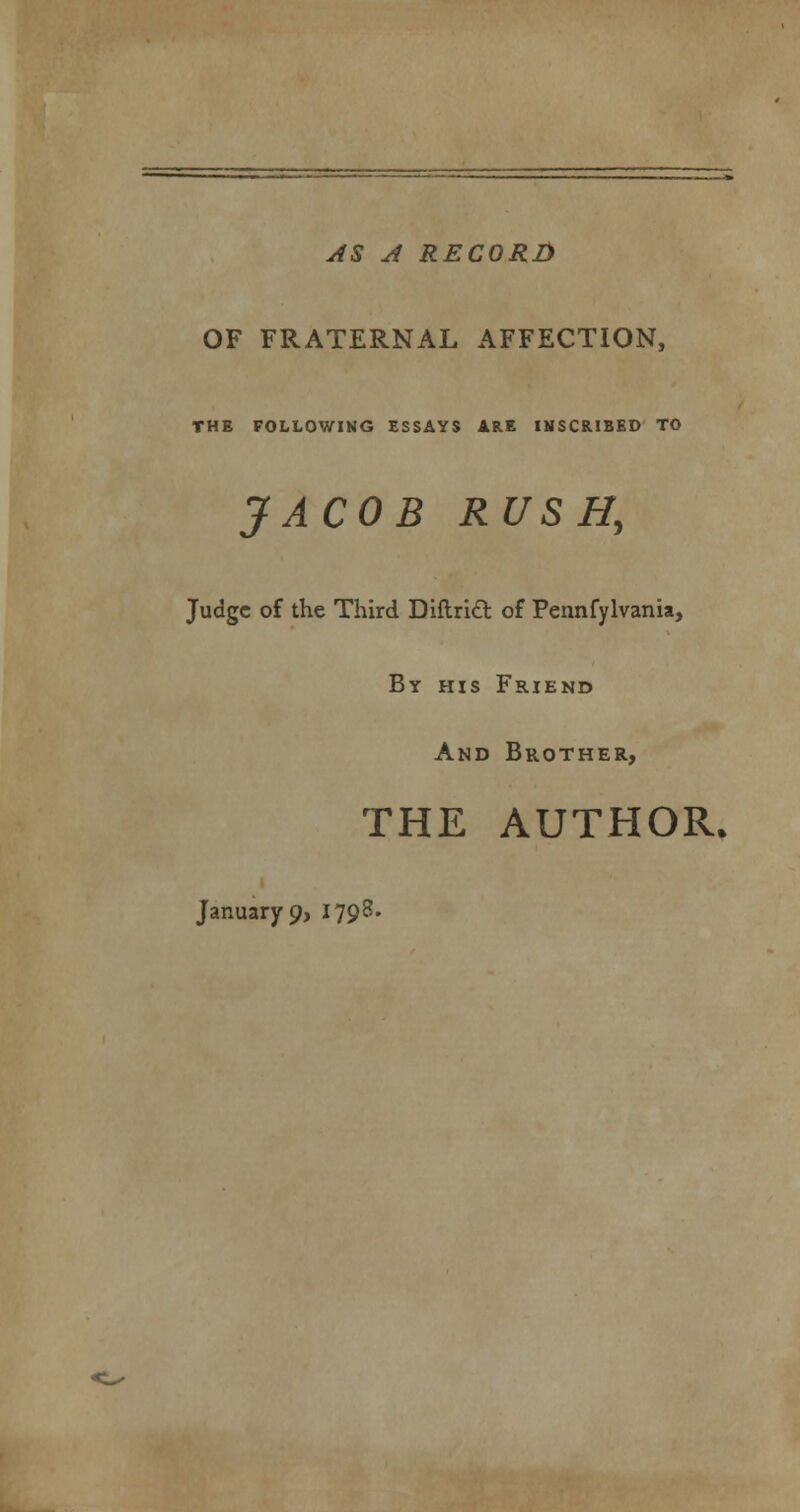 AS A RECORD OF FRATERNAL AFFECTION, THE FOLLOWIKG ESSAYS ARE INSCRIBED TO JACOB RUSH, Judge of the Third DiftricT: of Pennfylvania, By his Friend And Brother, THE AUTHOR. Januarys 1798.