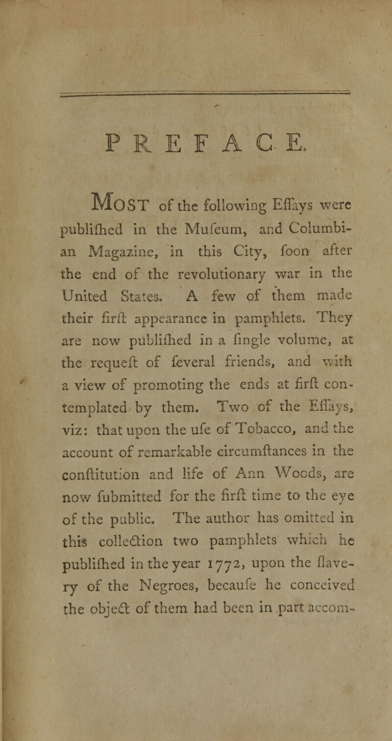 PREFACE, MOST of the following Effays were publifhed in the Mufeum, and Columbi- an Magazine, in this City, foon after the end of the revolutionary war in the United States. A few of them made their firft appearance in pamphlets. They are now publifhed in a fingle volume, at the requeft of feveral friends, and with a view of promoting the ends at firft con- templated by them. Two of the Effays, viz: that upon the ufe of Tobacco, and the account of remarkable circumftances in the conftitution and life of Ann Woods, are now fubmitted for the firft time to the eye of the public. The author has omitted in this collection two pamphlets which he publifhed in the year 1772, upon the flave- ry of the Negroes, becaufe he conceived the object of them had been in part aecoin-