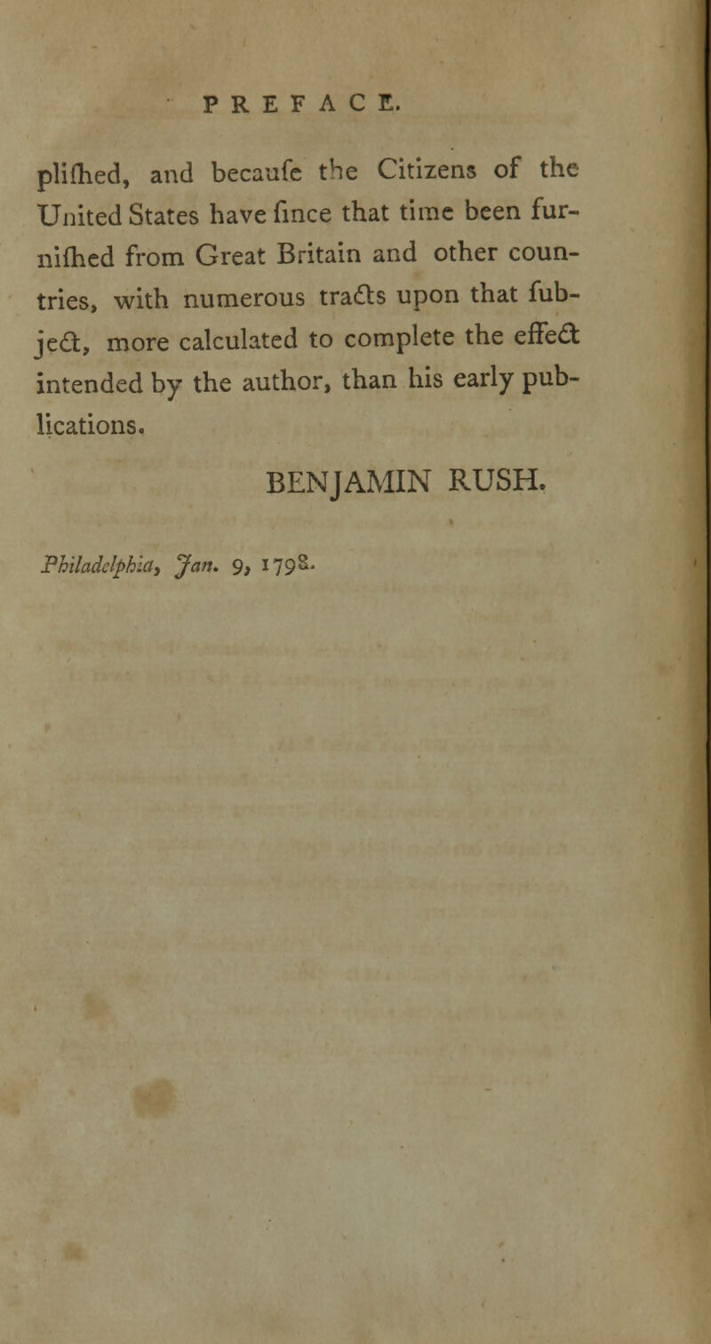 plilhed, and becaufe the Citizens of the United States have fince that time been fur- nimcd from Great Britain and other coun- tries, with numerous tracts upon that fub- jecl:, more calculated to complete the effect intended by the author, than his early pub- lications. BENJAMIN RUSH. Philadelphia, Jan. 9, 1798-