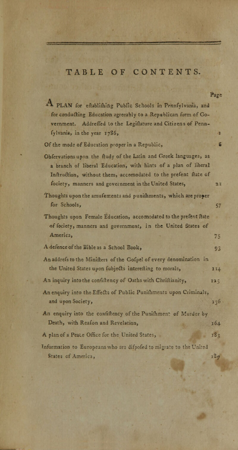 TABLE OF CONTENTS. Page **■ PLAN for eftablifhing Public Schools in Pennfylvania, and for conducting Education agreeably to a Republican form of Go- vernment. AdJrefTed to the Legiflature and Citizens of Penn- fylvania, in the year 1786, 1 Of the mode of Education proper in a Republic, 8 Obfervations upon the ftudy of the Latin and Greek languages, as a branch of liberal Education, with hints of a plan of liberal InftrucYion, without them, accomodated to the prefent ftate of fociety, manners and government in the United States, 21 Thoughts upon the amuferr.ents and punifhments, which are proper for Schools, 57 Thoughts upon Female Education, accomodated to the prefent ftate of fociety, manners and government, in the United States of America, 75 A defence of the Bible as a School Book, 93 An addrefs to the Miniftcrs of the Gofpel of every denomination in the United States upon fubjetts interelling to morals, 114 An inquiry into the confiftency of Oaths with Chriftianity, 135 An enquiry into the Effects of Public Puniihrneats upon Criminals, and upon Society, 136 An enquiry into the confiftency of the Punifhrnen: of Murder by Death, with Reafon and Revelation, 164 A plan of a Peace Office for the United States, 183 Information to Europeans who ar: difpofed to migrate to the United States of America, iZj