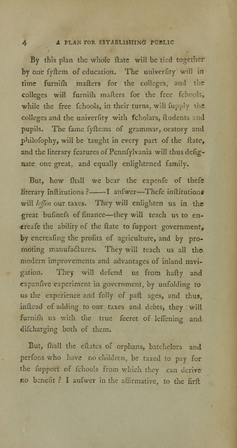 By this plan the whole fbte will be tied together by one fyftem of education. The univerfity will in time furniih maflers for the colleges, and colleges will furniih mailers for the free fchools, while the free fchools, in their turns, will fupply the colleges and the univerfity with fcholars, ftudents I pupils. The fame fyftems of grammar, oratory and philofophy, will be taught in every part of the ftate, and the literary features of Pennfylvania will thus defig- nate one great, and equally enlightened family. But, how ihall we bear the expenfe of thefe literary Inftitutions ? 1 anfwer—Thefe inftitutions will lejfen our taxes. They will enlighten us in the great bufinefs of finance—they will teach us to en- treafe the ability of the ftate to fupport government, by encreafing the profits of agriculture, and by pro- moting manufactures. They will teach us all the modern improvements and advantages of inland navi- gation. They will defend us from hafty and cxpenfive experiment in government, by unfolding to us the experience and folly of pafl ages, and thus, inftcad of adding to our taxes and debts, they will furnifh us with the true fecret of leflening and discharging both of them. But, mail the efintes of orphans, batchelors and perfons who have no children, be taxed to pay for the fupport of fchools from which they can derive «o benefit ? I anfwer in the affirmative, to the firft