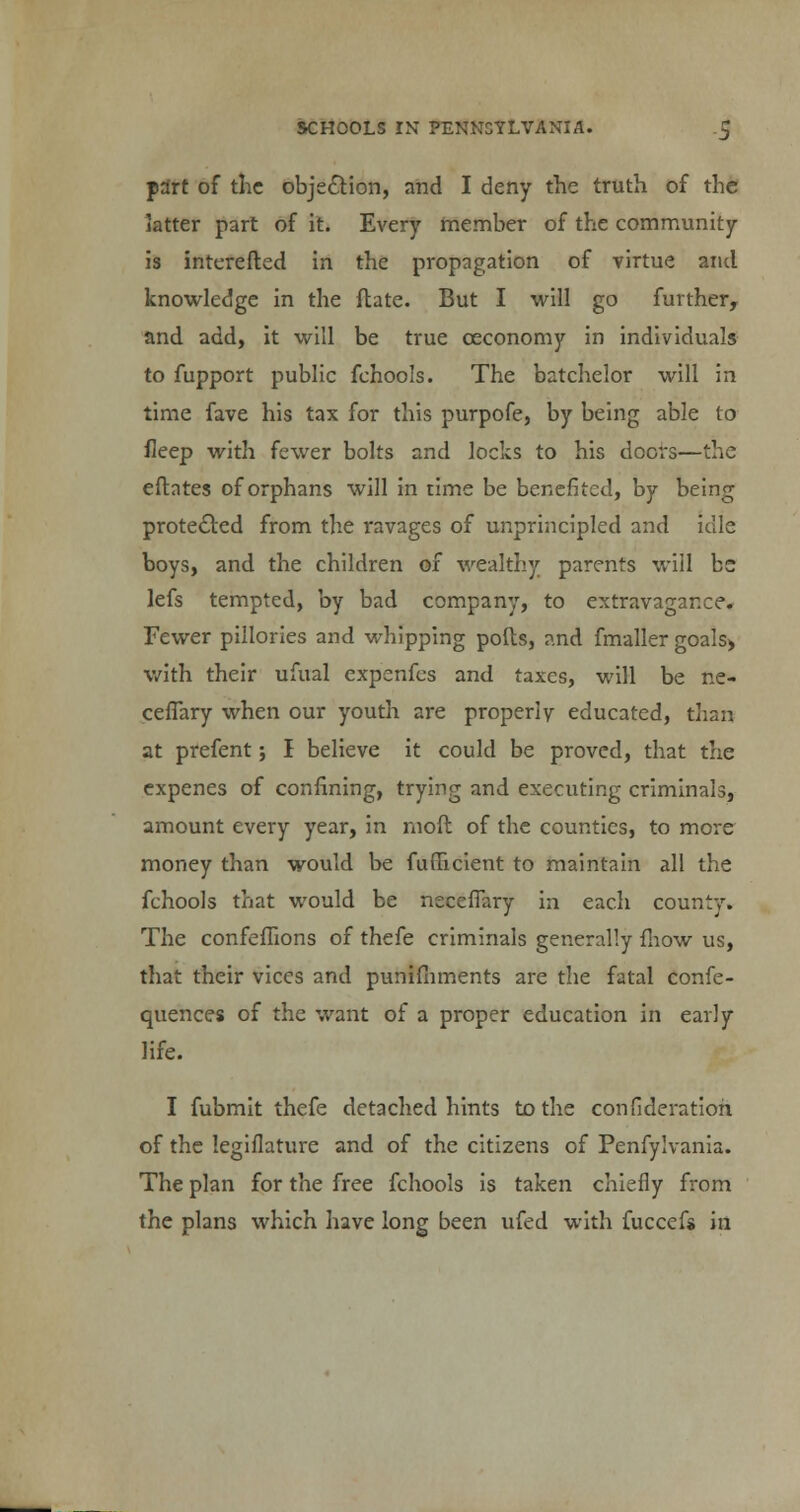 part of the objection, and I deny the truth of the latter part of it. Every member of the community is interefted in the propagation of virtue and knowledge in the ftate. But I will go further, and add, it will be true ceconomy in individuals to fupport public fchools. The batchelor will in time fave his tax for this purpofe, by being able to fleep with fewer bolts and locks to his doors—the eftntes of orphans will in time be benefited, by being protected from the ravages of unprincipled and idle boys, and the children of wealthy parents will bs lefs tempted, by bad company, to extravagance. Fewer pillories and whipping polls, and fmaller goals> with their ufual expenfes and taxes, will be ne- ceffary when our youth are properly educated, than at prefent; I believe it could be proved, that the expenes of confining, trying and executing criminals, amount every year, in moft of the counties, to more money than would be fuflacient to maintain all the fchools that would be neceflary in each county. The confeflions of thefe criminals generally fliow us, that their vices and punifhments are the fatal confe- quences of the want of a proper education in early life. I fubmit thefe detached hints to the confideratioh of the legiflature and of the citizens of Penfylvania. The plan for the free fchools is taken chiefly from the plans which have long been ufed with fuccefs in