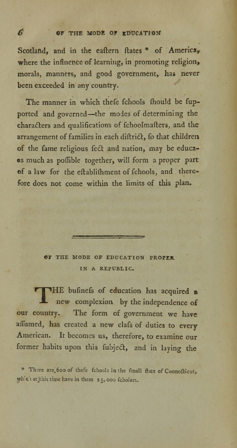 Scotland, and in the eaftern dates * of America, where the influence of learning, in promoting religion* morals, manners, and good government, has never been exceeded in any country. The manner in which thefe fchools fhould be fup- ported and governed—the modes of determining the chara&ers and qualifications of fchoolmafters, and the arrangement of families in each diftric~t, fo that children of the fame religious feci and nation, may be educa- as much as poflible together, will form a proper part of a law for the eftablifhment of fchools, and there- fore does not come within the limits of this plan. ©r THE MODE OF EDUCATION PROPER IN A REPUBLIC. 'HE bufinefs of education has acquired a new complexion by the independence of our country. The form of government we have aflumed, has created a new clafs of duties to every American. It becomes us, therefore, to examine our former habits upon this fubjecl:, and in laying the * Th:re are^oo of thefe fchools in the fmall ftate of Conne&icut, jyh'c'i atjthis time have in them 25, 000 fcholars.