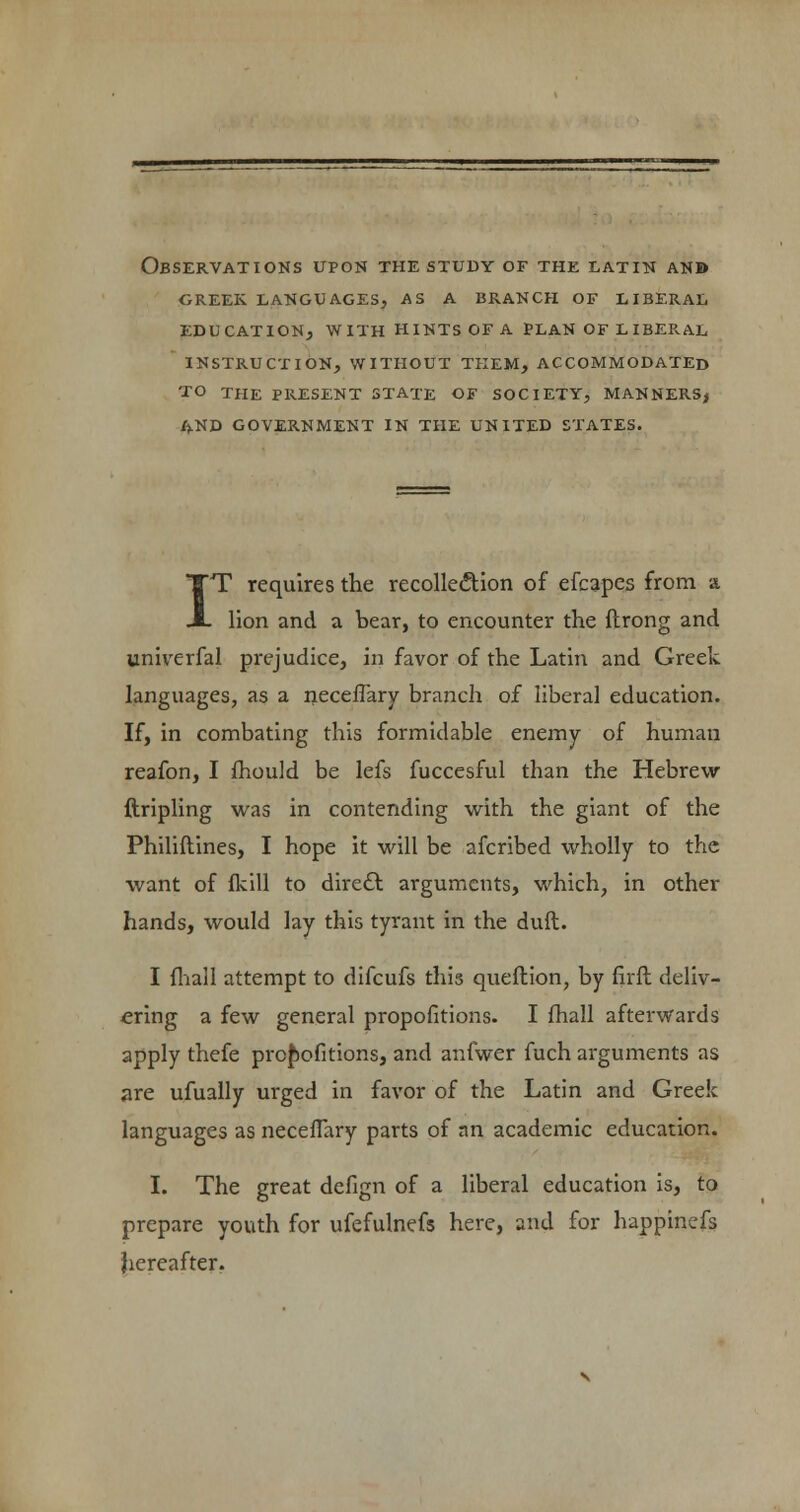 Observations upon the study of the latin and creek languages, as a branch of liberal education, with hints of a plan of l ibek.al instruction, without tkem, accommodated to the present state of society, manners^ and government in the united states. I T requires the recollection of efcapes from a lion and a bear, to encounter the ftrong and univerfal prejudice, in favor of the Latin and Greek languages, as a neceflary branch of liberal education. If, in combating this formidable enemy of human reafon, I mould be lefs fuccesful than the Hebrew {tripling was in contending with the giant of the Philiftines, I hope it will be afcribed wholly to the want of fkill to direct arguments, which, in other hands, would lay this tyrant in the duft. I fhall attempt to difcufs this queftion, by firft deliv- ering a few general propofitions. I fhall afterwards apply thefe propofitions, and anfwer fuch arguments as are ufually urged in favor of the Latin and Greek languages as neceffary parts of nn academic education. I. The great defign of a liberal education is, to prepare youth for ufefulnefs here, and for happinefs hereafter.