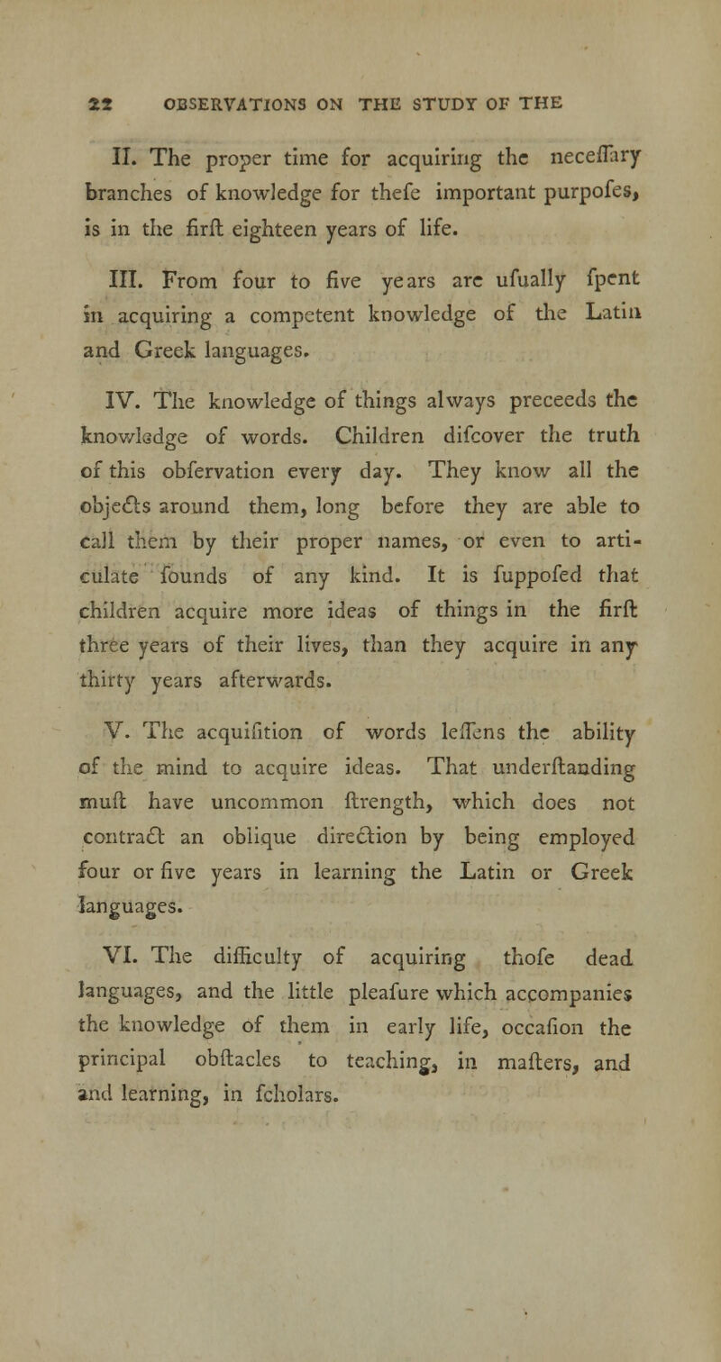 II. The proper time for acquiring the neceflary branches of knowledge for thefe important purpofes, is in the firft eighteen years of life. III. From four to five years are ufually fpent in acquiring a competent knowledge of the Latin and Greek languages. IV. The knowledge of things always preceeds the knowledge of words. Children difcover the truth of this obfervation every day. They know all the objects around them, long before they are able to call them by their proper names, or even to arti- culate founds of any kind. It is fuppofed that children acquire more ideas of things in the firft three years of their lives, than they acquire in any thirty years afterwards. V. The acquifition of words leiTens the ability of the mind to acquire ideas. That underftanding mud have uncommon ftrength, which does not contract an oblique direction by being employed four or five years in learning the Latin or Greek languages. VI. The difficulty of acquiring thofe dead languages, and the little pleafure which accompanies the knowledge of them in early life, occafion the principal obftacles to teaching, in mailers, and and learning, in fcholars.