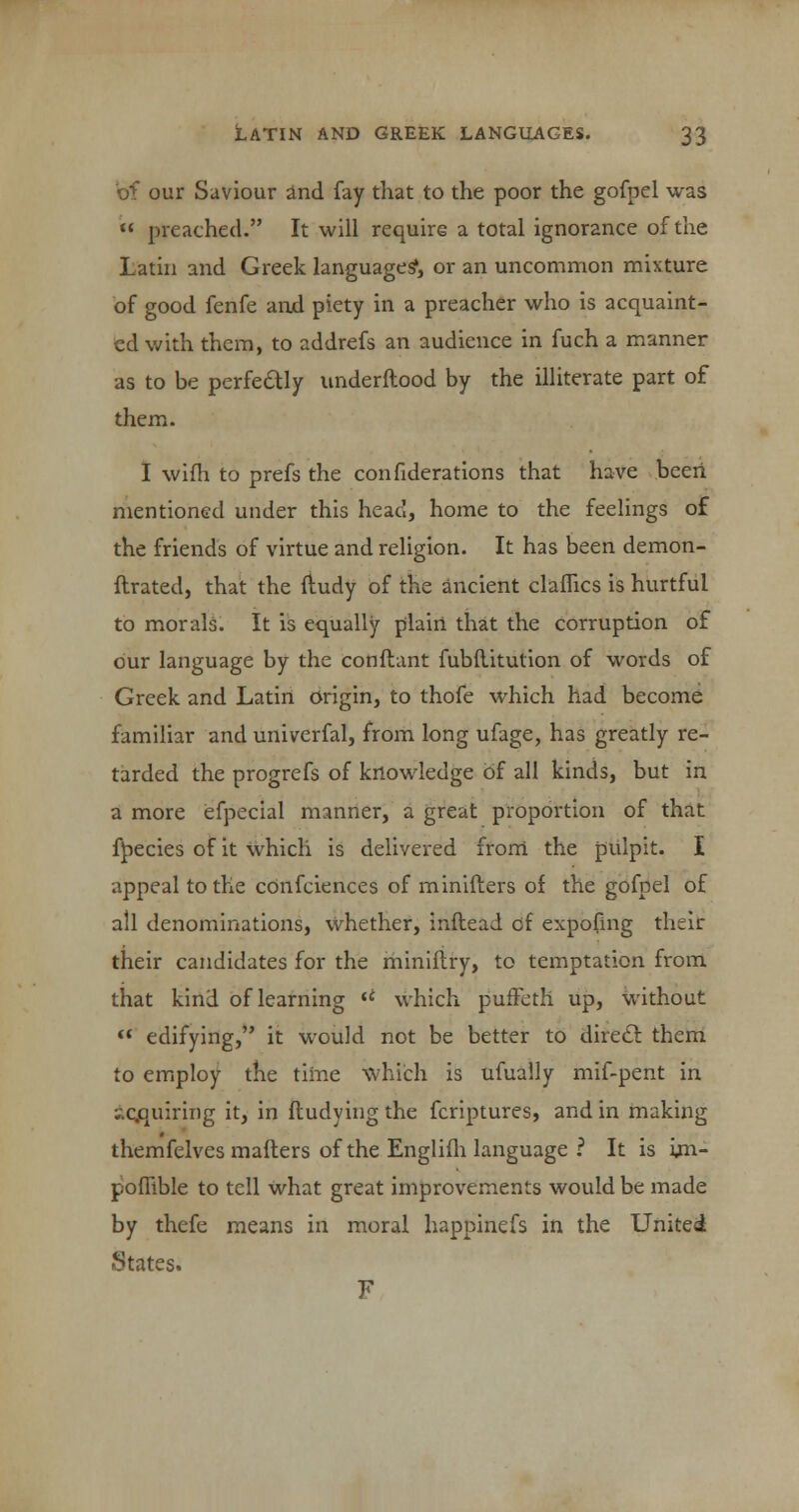 bf our Saviour and fay that to the poor the gofpel was  preached. It will require a total ignorance of the Latin and Greek language?, or an uncommon mixture of good fenfe and piety in a preacher who is acquaint- ed with them, to addrefs an audience in fuch a manner as to be perfectly underftood by the illiterate part of them. I wifh to prefs the confiderations that have been mentioned under this head, home to the feelings of the friends of virtue and religion. It has been demon- ftrated, that the fludy of the ancient claflics is hurtful to morals. It is equally plain that the corruption of our language by the conflant fubflitution of words of Greek and Latin origin, to thofe which had become familiar and univcrfal, from long ufage, has greatly re- tarded the progrefs of knowledge of all kinds, but in a more efpecial manner, a great proportion of that fpecies of it which is delivered from the pulpit. I appeal to the confeiences of minifters of the gofpel of all denominations, whether, inftead of expofing their their candidates for the miniftry, to temptation from, that kind of learning  which puffeth up, without  edifying, it would not be better to direct them to employ the time which is ufually mif-pent in ;-.cjquirii)g it, in fludying the fcriptures, and in making themfelves mailers of the Englifh language ? It is un- pofiible to tell what great improvements would be made by thefe means in moral happinefs in the United States. F