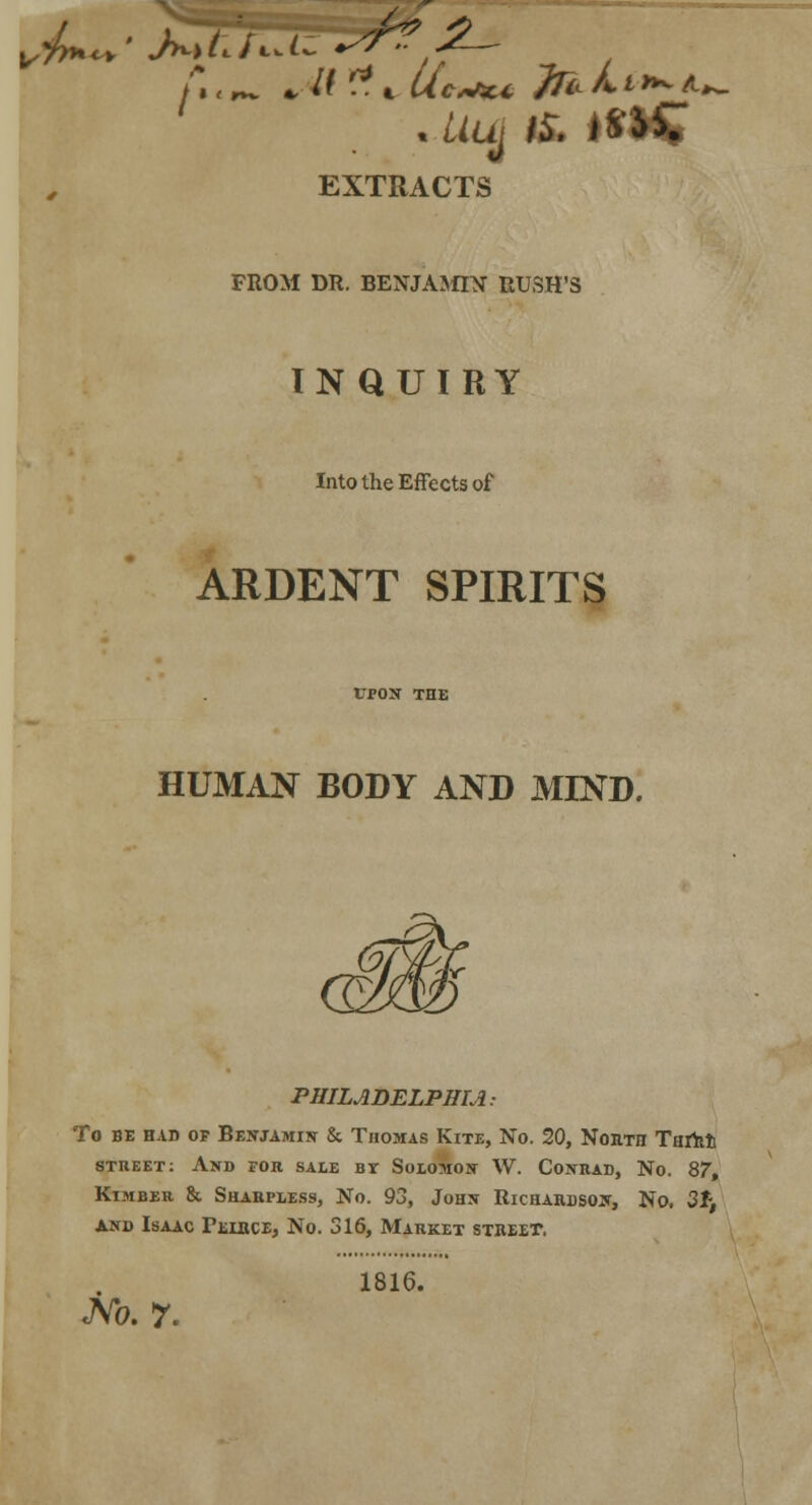 *Uuj IS. Iff Mb EXTRACTS FROM DR. BENJAMIN RUSH'S INQUIRY Into the Effects of ARDENT SPIRITS HUMAN BODY AND MIND. PHILADELPHIA: To be had of Benjamin & Thomas Kite, No. 20, North THrtiti street: And for sale bt Soeomon W. Conrad, No. 87, Kimber & Sharpeess, No. 93, John Richardson, No. 3tt and Isaac Thiuce, No. 316, Market street. 1816. JVb. y.