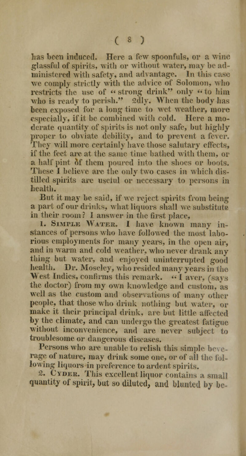 ( 3 ) has been induced. Here a few spoonfuls, or a wine glassful of spirits, with or without water, may be ad- ministered with safety, and advantage. In this we comply strictly with the advice of Solomon, who restricts the use of « strong drink only  to him who is ready to perish. 2dly. When the body has been exposed for a long time to Met weather, more especially, if it be combined with cold. Here a mo- derate quantity of spirits is not only safe, but highly proper to obviate debility, and to prevent a fever. They will more certainly have those salutary effects, if the feet arc at the same time bathed with them, or a half pint of them poured into the shoes or boots. These I believe are the only two cases in which dis- tilled spirits arc uselul or necessary to persons in health. But it may be said, if we reject spirits from being a part of our drinks, what liquors shall we substitute in their room ? I answer in the first place, 1. Simple Water. I have known many in- stances of persons who have followed the most labo- rious employments for many years, in the open air, and in warm and cold weather, who never drank any thing but water, and enjoyed uninterrupted good health. Dr. Moseley, who resided many years in the West Indies, confirms this remark. <• I aver, (says the doctor) from my own knowledge and custom, as well as tlte custom and observations of many other people, that those who drink nothing hut water, or make it their principal drink, are but little atrected by the climate, and can undergo the greatest fatigue without inconvenience, and are never subject to troublesome or dangerous diseases. Persons who are unable to relish this simple be rage of nature, may drink some one, or of all the fol- lowing liquors in preference to ardent spirits. 2. Cyder. This excellent liquor contains a small quantity of spirit, but so diluted, and blunted by be-