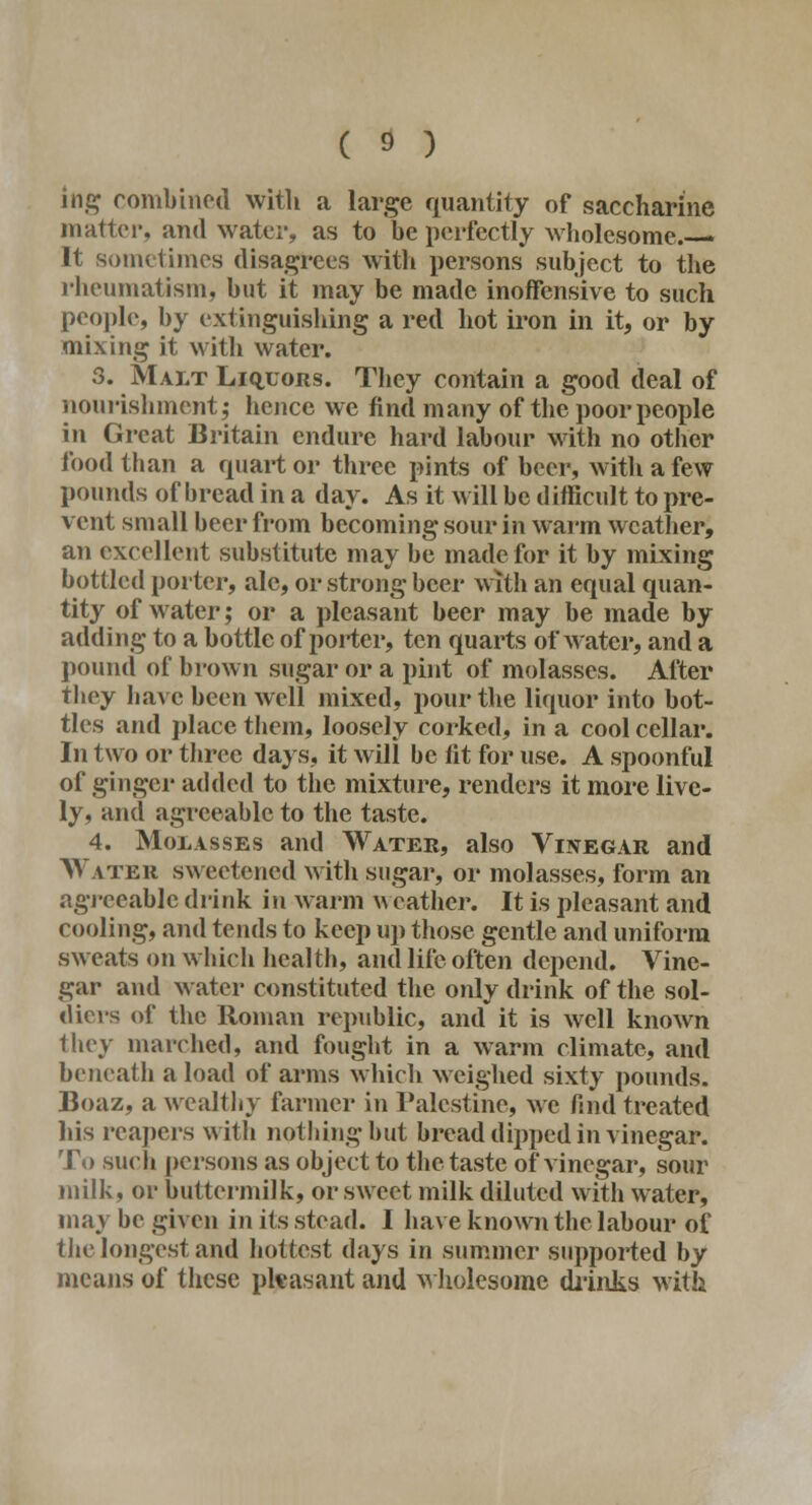 ittg combined with a large quantity of saccharine matter, and water, as to be perfectly wholesome.—- It sometimes disagrees with persons subject to the rheumatism, but it may be made inoffensive to such people, by extinguishing a red hot iron in it, or by mixing it with water. 3. Malt Liqijors. They contain a good deal of nourishment; hence we find many of the poor people in Great Britain endure hard labour with no other food than a quart or three pints of beer, with a few pounds of bread in a day. As it will be difficult to pre- vent small beer from becoming sour in warm weather, an excellent substitute may be made for it by mixing bottled porter, ale, or strong beer with an equal quan- tity of water; or a pleasant beer may be made by adding to a bottle of porter, ten quarts of water, and a pound of brown sugar or a pint of molasses. After they have been well mixed, pour the liquor into bot- tles and place them, loosely corked, in a cool cellar. In two or three days, it will be fit for use. A spoonful of ginger added to the mixture, renders it more live- ly, and agreeable to the taste. 4. Molasses and Water, also Vinegar and Watbk sweetened with sugar, or molasses, form an agreeable drink in warm weather. It is pleasant and cooling, and tends to keep up those gentle and uniform sweats on which health, and life often depend. Vine- gar and water constituted the only drink of the sol- diers of the Roman republic, and it is well known they marched, and fought in a warm climate, and beneath a load of arms which weighed sixty pounds. Boaz, a wealthy farmer in Palestine, we find treated his reapers with nothing hut bread dipped in vinegar. To such persons as object to the taste of vinegar, sour milk, or buttermilk, or sweet milk diluted with water, may be given in its stead. I have known the labour of the longest and hottest days in summer supported by means of these pleasant and wholesome drinks with