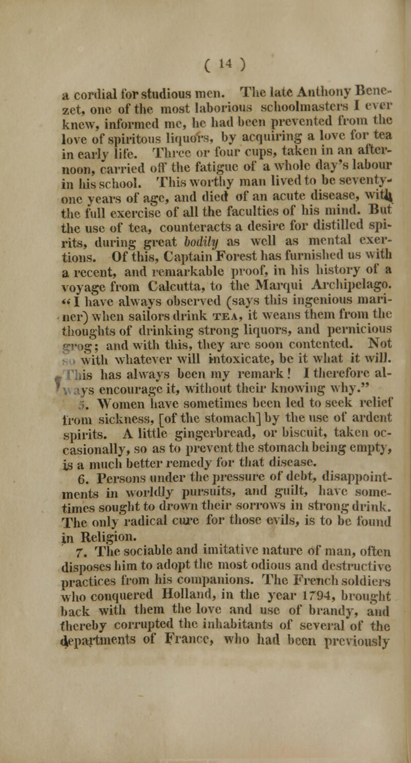 a cordial tor studious men. The late Anthony Benc- zet, one of the most laborious schoolmasters I ever knew, informed me, he had been prevented from the love of spiritous liquors, by acquiring a love for tea in early life. Three or four cups, taken in an atter- noon, carried oif the fatigue of a whole day's labour in his school. This worthy man lived to be seventy- one years of age, and died of an acute disease, witfi the full exercise of all the faculties of his mind. But the use of tea, counteracts a desire for distilled spi- rits, during great bodihj as well as mental exer- tions. Of this, Captain Forest has furnished us with a recent, and remarkable proof, in his history of a voyage from Calcutta, to the Marqui Archipelago. «I have always observed (says this ingenious mari- ner) when sailors drink tea, it weans them from the thoughts of drinking strong liquors, and pernicious g; and with this, they arc soon contented. Not with whatever will intoxicate, be it what it will. • This has always been my remark ! I therefore al- ' v\ ays encourage it, without their knowing why. . Women have sometimes been led to seek relief from sickness, [of the stomach] by the use of ardent spirits. A little gingerbread, or biscuit, taken oc- casionally, so as to prevent the stomach being empty, is a much better remedy for that disease. 6. Persons under the pressure of debt, disappoint- ments in worldly pursuits, and guilt, have some- times sought to drown their sorrows in strong drink. The only radical cure for those evils, is to be found in Religion. 7. The sociable and imitative nature of man, often disposes him to adopt the most odious and destructive practices from his companions. The French soldiers who conquered Holland, in the year 1794, brought back with them the love and use of brandy, and thereby corrupted the inhabitants of several of the departments of France, who had been previously