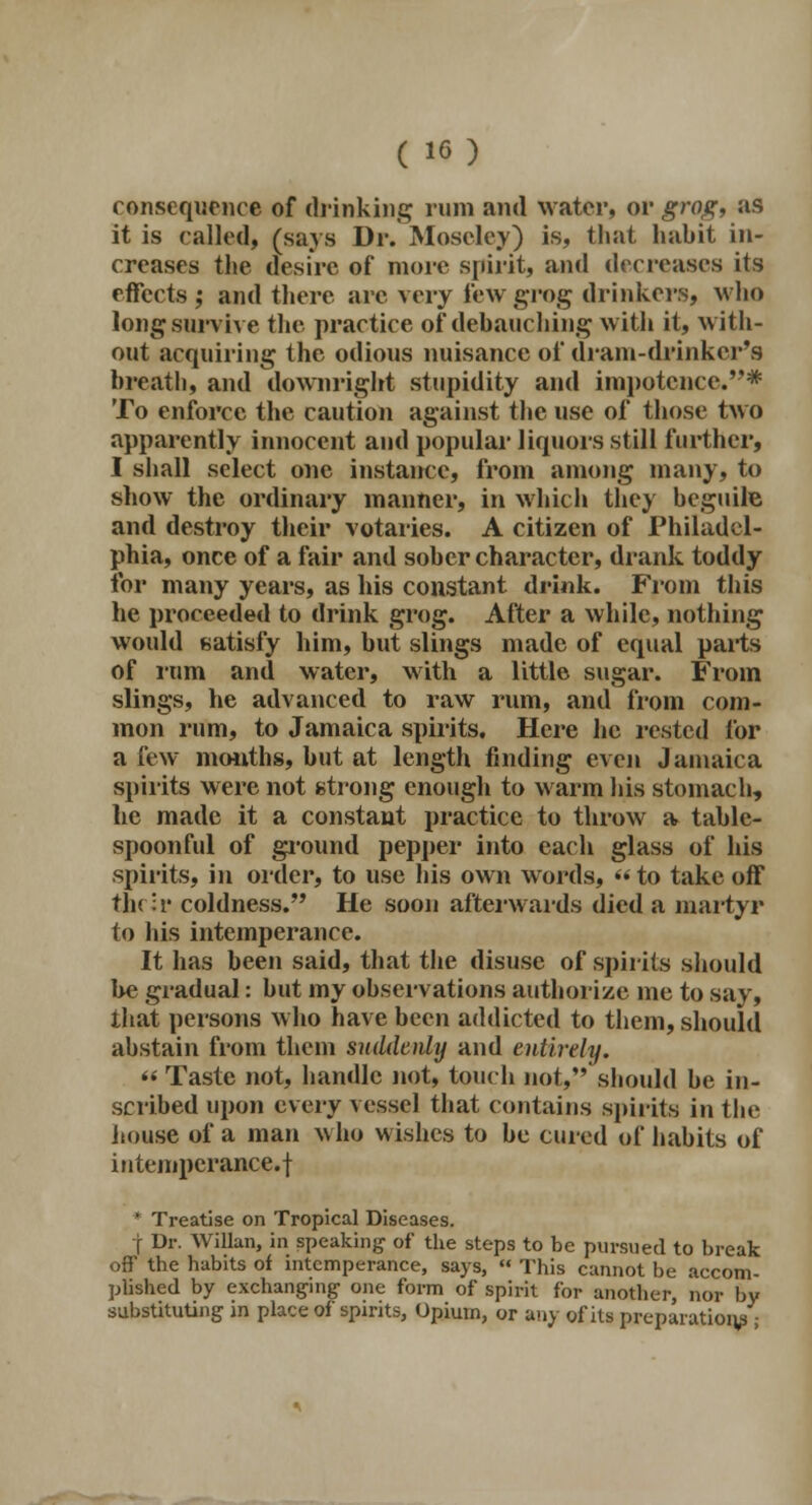 consequence of drinking rum and water, or grog, as it is called, (says Dr. Moscley) is, that habit in- creases the desire of more spirit, and decreases its effects ; and there are very few grog drinkers, who long survive the practice of debauching with it, with- out acquiring the odious nuisance of dram-drinker's breath, and downright stupidity and impotence.* To enforce the caution against the use of those two apparently innocent and popular liquors still further, I shall select one instance, from among many, to show the ordinary manner, in which they beguile and destroy their votaries. A citizen of Philadel- phia, once of a fair and sober character, drank toddy for many years, as his constant drink. From this he proceeded to drink grog. After a while, nothing would satisfy him, but slings made of equal pails of rum and water, with a little sugar. From slings, he advanced to raw rum, and from com- mon rum, to Jamaica spirits. Here he rested for a few months, but at length finding even Jamaica spirits were not strong enough to warm his stomach, he made it a constant practice to throw a table- spoonful of ground pepper into each glass of his spirits, in order, to use his own words,  to take off the;r coldness. He soon afterwards died a martyr to his intemperance. It has been said, that the disuse of spirits should be gradual: but my observations authorize me to say, that persons who have been addicted to them, should abstain from them suddenly and entirely. « Taste not, handle not, touch not, should be in- scribed upon every vessel that contains spirits in the house of a man who wishes to be cured of habits of intemperance, f * Treatise on Tropical Diseases. f Dr. Willan, in speaking of the steps to be pursued to break off the habits of intemperance, says,  This cannot be accom- plished by exchanging- one form of spirit for another, nor by substituting in place of spirits, Opium, or any of its preparation/-