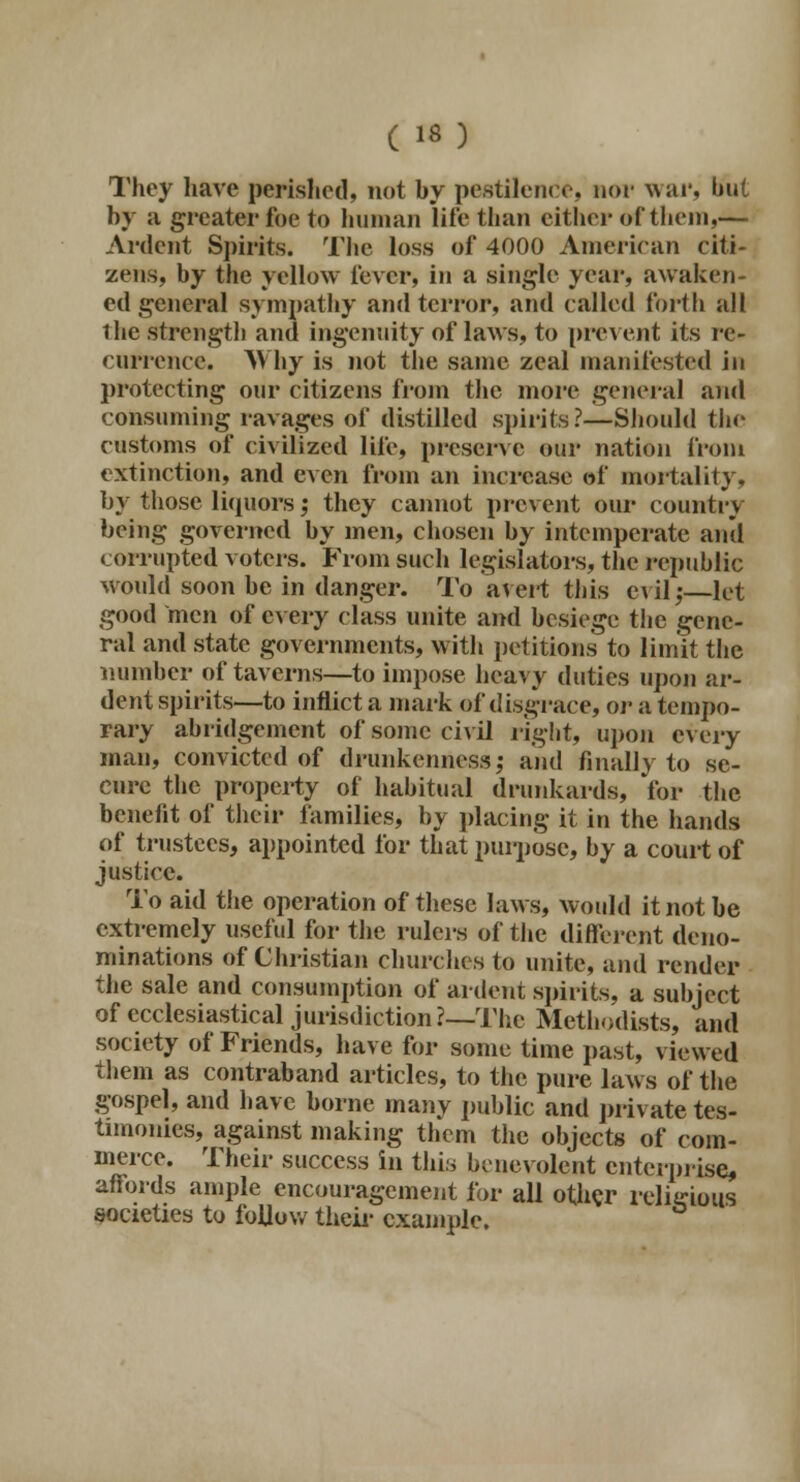 They have perished, not by pestilence, nor war, but by ;i greater foe to human lire than cither of them,— Ardent Spirits. The loss of 4000 American citi- zens, by the yellow fever, in a single year, awaken- ed general sympathy and terror, and called forth all the strength and ingenuity of laws, to prevent its re- currence. Why is not the same zeal manifested in protecting our citizens from the more general and consuming ravages of distilled spirits?—Should the customs of civilized life, preserve our nation from extinction, and even from an increase of mortality, by those liquors; they cannot prevent our country being governed by men, chosen by intemperate and corrupted voters. From such legislators, the republic would soon be in danger. To avert this evil,-—let good men of every class unite and besiege the gene- ral and state governments, with petitions to limit the number of taverns—to impose heavy duties upon ar- dent spirits—to inflict a mark of disgrace, or a tempo- rary abridgement of some civil right, upon every man, convicted of drunkenness; and finally to se- cure the property of habitual drunkards, for the benefit of their families, by placing it in the hands of trustees, appointed for that purpose, by a court of justice. To aid the operation of these laws, would it not be extremely useful for the rulers of the different deno- minations of Christian churches to unite, and render the sale and consumption of ardent spirits, a subject of ecclesiastical jurisdiction?—The Methodists, and society of Friends, have for some time past, viewed them as contraband articles, to the pure laws of the gospel, and have borne many public and private tes- timonies, against making them the objects of com- merce. Their success in this benevolent enterprise, affords ample encouragement for all other religious societies to follow their example.