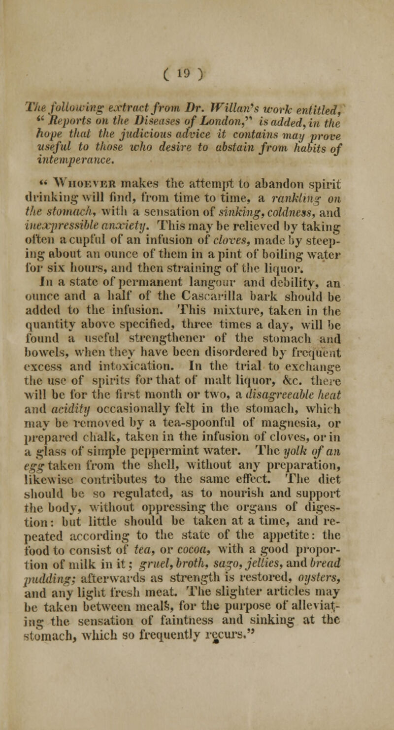 The following extract from Dr. Wilkin's work entitled, u Reports on the Diseases of London, is added, in the hope that the judicious advice it contains may prove useful to those who desire to abstain from habits of intemperance. ** Whoever makes the attempt to abandon spirit drinking will find, from time to time, a rankling on the stomach, with a sensation of sinking, coldness, and inexpressible anxiety. This may be relieved by taking often a cupful of an infusion of cloves, made by steep- ing about an ounce of them in a pint of boiling water for six hours, and then straining of the liquor. In a state of permanent langour and debility, an ounce and a half of the Cascarilla bark should be added to the infusion. This mixture, taken in the quantity above specified, three times a day, will be found a useful strengthener of the stomach and bowels, when they have been disordered by frequent excess and intoxication. In the trial to exchange the use of spirits for that of malt liquor, &c. there will be for the first month or two, a disagreeable heat and acidity occasionally felt in the stomach, which may be removed by a tea-spoonful of magnesia, or prepared chalk, taken in the infusion of cloves, or in a glass of simple peppermint water. The yolk of an egg taken from the shell, without any preparation, likewise contributes to the same effect. The diet should be so regulated, as to nourish and support the body, without oppressing the organs of diges- tion : but little should be taken at a time, and re- peated according to the state of the appetite: the food to consist of tea, or cocoa, with a good propor- tion of milk in it; gruel, broth, sago, jellies, and bread pudding: afterwards as strength is restored, oysters, and any light fresh meat. The slighter articles may be taken between meals, for the purpose of alleviat- ing the sensation of faintness and sinking at the stomach, which so frequently recurs.