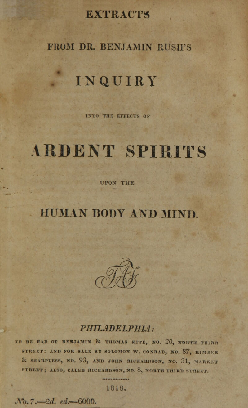 EXTRACTS FROM DR. BENJAMIN RUSH'S / INQUIRY INTO THE EFFECTS OF ARDENT SPIRITS UPON THE HUMAN BODY AND MIND. PHILADELPHIA: TO BE HAD OF BENJAMIN & THOMAS KITE, NO. 20, NORTH TH 1 ttD STltEKT: AND FOH SALE HY SOLOMON W. CONRAD, NO. 87, KJMHV.K vk SHAUPLESS, NO. 93, AND JOHN RICHARDSON, NO. 31, MARKET STREET; ALSO, CALEU IUCIIARUSON, NO. 8, NORTH THIRD STRERT. 1818. Xo. 7.—2d. erf.—GO0O.