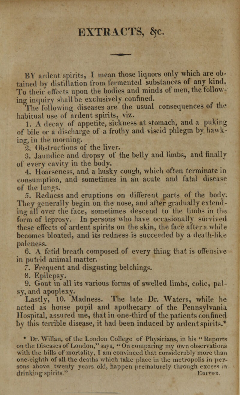 EXTRACTS, $c. BY ardent spirits, I mean those liquors only which are ob- tained by distillation from fermented substances of any kind. To their effects upon the bodies and minds of men, the follow- ing inquiry shall be exclusively confined. The following diseases are the usual consequences of tin* habitual use of ardent spirits, viz. 1. A decay of appetite, sickness at stomach, and a puking of bile or a discharge of a frothy and viscid phlegm by hawk- ing, in the morning. 2. Obstructions of the liver. 3. Jaundice and dropsy of the belly and limbs, and finally of every cavity in the body. 4. Hoarseness, and a husky cough, which often terminate in consumption, and sometimes in an acute and fatal disease of the lungs. 5. Redness and eruptions on different parts of the body. They generally begin on the nose, and after gradually extend- ing all over the face, sometimes descend to the limbs in the form of leprosy. In persons who have occasionally survived these effects ot ardent spirits on the skin, the face after a while becomes bloated, and its redness is succeeded by a death-like paleness. 6. A fetid breath composed of every thing that is offensive in putrid animal matter. 7. Frequent and disgusting belchings. 8. Epilepsy. 9. Gout in all its various forms of swelled limbs, colic, pal- sy, and apoplexy. Lastly, 10. Madness. The late Dr. Waters, while he acted as house pupil and apothecary of the Pennsylvania Hospital, assured me, that in one-third of the patients confined by this terrible disease, it had been induced by ardent spirits.* * Dr. Willan, of the London College of Physicians, in his  Reports on the Diseases of London, says,  On comparing' my own observations with the bills of mortality, I am convinced that considerably more than one-eighth of all the deaths which take place in the metropolis in per- sons above twenty years old, happen prematurely through excess ia drinking spirits. Editor.