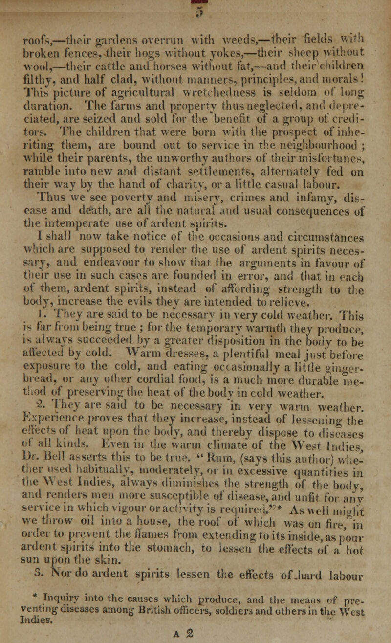 roofs,—&eir gardens overrun with weeds,—their fields with broken fences, their hogs without jokes,—their sheep without wool,—their cattle and horses without fat,—and their children filthy, and half clad, without manners, principles,arid morals! This picture of agricultural wretchedness is seldom of long duration. The farms and property thus neglected, and depre- ciated, are seized and sold for the benefit of a group of credi- tors. The children that were bom with the prospect of inhe- riting them, are bound out to service in the neighbourhood ; while their parents, the unworthy authors of their misfortunes, ramble into new and distant settlements, alternately fed on their way by the hand of charity, or a little casual labour. Thus we see poverty and misery, crimes and infamy, dis- ease and death, are all the natural and usual consequences of the intemperate use of ardent spirits. I shall now take notice of the occasions and circumstances which are supposed to render the use of ardent spirits neces- sary, and endeavour to show that the arguments in favour of their use in such cases are founded in error, and tiiat in each of them, ardent spirits, instead of affording strength to the body, increase the evils they are intended to relieve. 11. They are said to be necessary in very cold weather. This is far from being true ; for the temporary warmth they produce, is always succeeded by a greater disposition in the body to be affected by cold. Warm dresses, a plentiful meal just before exposure to the cold, and eating occasionally a little ginger- bread, or any other cordial food, is a much more durable me- thod of preserving the heat of the body in cold weather. 2. They are said to be necessary in very warm weather. Experience proves that they increase, instead of lessening the effects of heat upon the body, and thereby dispose to diseases of all kinds. Even in the warm climate of the West Indies, Dr. Bell asserts this to be true Rum, (says this author) whe- ther used habitually, moderately, or in excessive quantities in the West Indies, always diminishes the strength of the body and renders men more susceptible of disease, and unfit for any service in which vigour or activity is required,* As well might we throw oil into a huus«, the roof of which was on fire, in order to prevent the flames from extending to its inside, as pour ardent spirits into the stomach, to lessen the effects of a hot sun upon the skin. 3. Nor do ardent spirits lessen the effects of .hard labour * Inquiry into the causes which produce, and the means of pre- venting diseases among British officers, soldiers and others in the West Indies. A 2