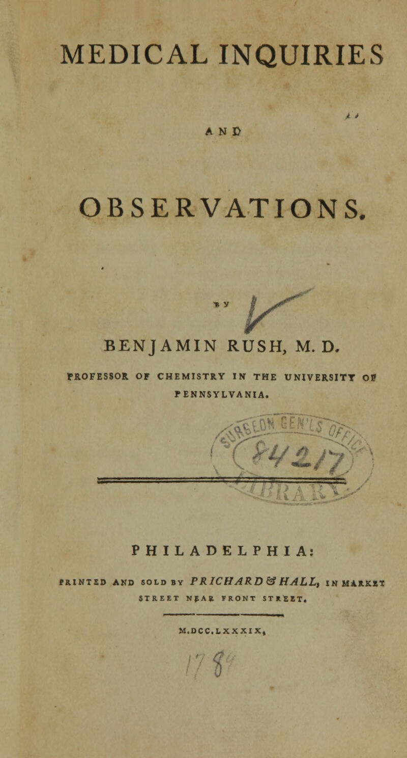 AND OBSERVATIONS, ^ BENJAMIN RUSH, M. D. PROFESSOR OF CHEMISTRY IN THE UNIVERSITY Of PENNSYLVANIA. = _ PHILADELPHIA: PRINTED AND SOLD BY P R ICHARD & HALL, IN MARKET STREET NEAR FRONT STKltT, M.DCC.LXXXIX,