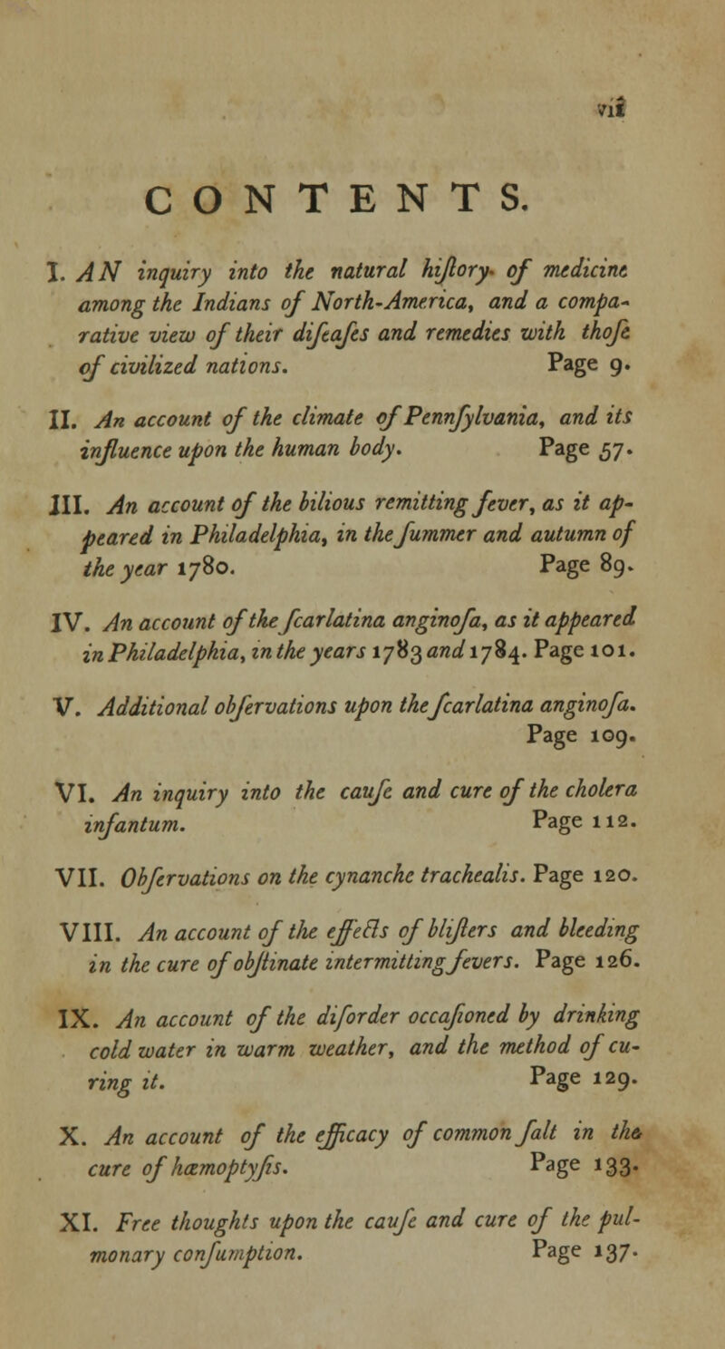 ril CONTENTS. J. AN inquiry into the natural hiflory. of medicine among the Indians of North-America, and a compa- rative view of their difeafes and remedies with thoft of civilized nations. Page 9. II. An account of the climate of Pennfylvania, and its influence upon the human body. Page 57. III. An account of the bilious remitting fever, as it ap- peared in Philadelphia, in thefummer and autumn of the year 1780. Page 89. IV. An account oftkefcarlatina anginofa, as it appeared in Philadelphia, inthe years \-j^and\-]%\. Page 101. V. Additional obfervations upon thefcarlatina anginofa. Page 109. VI. An inquiry into the caufe and cure of the cholera infantum. Page 112. VII. Obfervations on the cynanche trachealis. Page 120. VIII. An account of the eff'ecls of bliflers and bleeding in the cure ofobftinate intermitting fevers. Page 126. IX. An account of the diforder occafwned by drinking cold water in warm weather, and the method of cu- ring it. Page 129. X. An account of the efficacy of common fait in the, cure of hozmoptyfis. Page 133. XI. Free thoughts upon the caufe and cure of the pul- monary confumption. Page 137.