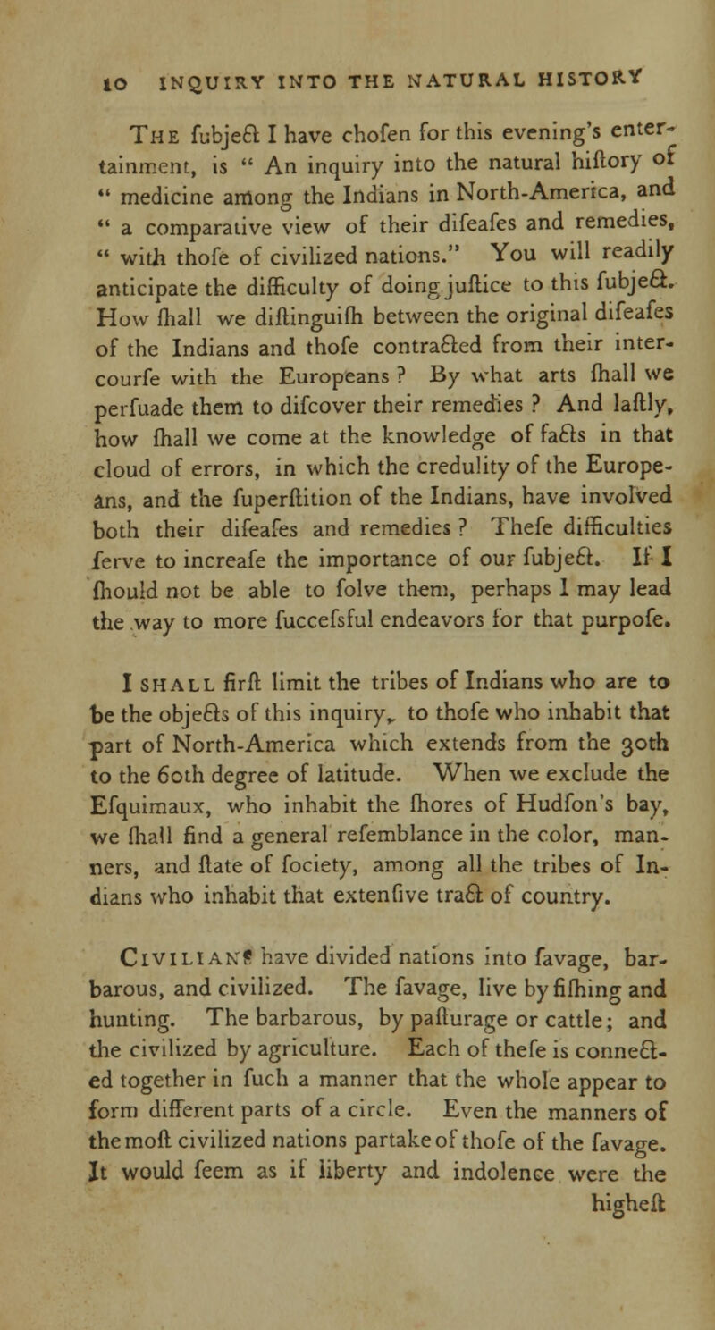 The fubject I have chofen for this evening's enter- tainment, is  An inquiry into the natural hiftory of  medicine among the Indians in North-America, and  a comparative view of their difeafes and remedies,  with thofe of civilized nations. You will readily anticipate the difficulty of doing juflice to this fubject. How mail we diftinguifh between the original difeafes of the Indians and thofe contracted from their inter- courfe with the Europeans ? By what arts fhall we perfuade them to difcover their remedies ? And laftly, how fhall we come at the knowledge of facts in that cloud of errors, in which the credulity of the Europe- ans, and the fuperftition of the Indians, have involved both their difeafes and remedies ? Thefe difficulties ferve to increafe the importance of our fubjeft. If I mould not be able to folve them, perhaps 1 may lead the way to more fuccefsful endeavors for that purpofe. I shall firft limit the tribes of Indians who are to be the objects of this inquiry,, to thofe who inhabit that part of North-America which extends from the 30th to the 60th degree of latitude. When we exclude the Efquimaux, who inhabit the fhores of Hudfon's bay, we fhall find a general refemblance in the color, man- ners, and flate of fociety, among all the tribes of In- dians who inhabit that extenfive tract of country. Civilians have divided nations into favage, bar- barous, and civilized. The favage, live by fifhing and hunting. The barbarous, by pafturage or cattle; and the civilized by agriculture. Each of thefe is connect- ed together in fuch a manner that the whole appear to form different parts of a circle. Even the manners of themoft civilized nations partake of thofe of the favage. It would feem as if liberty and indolence were the higheft