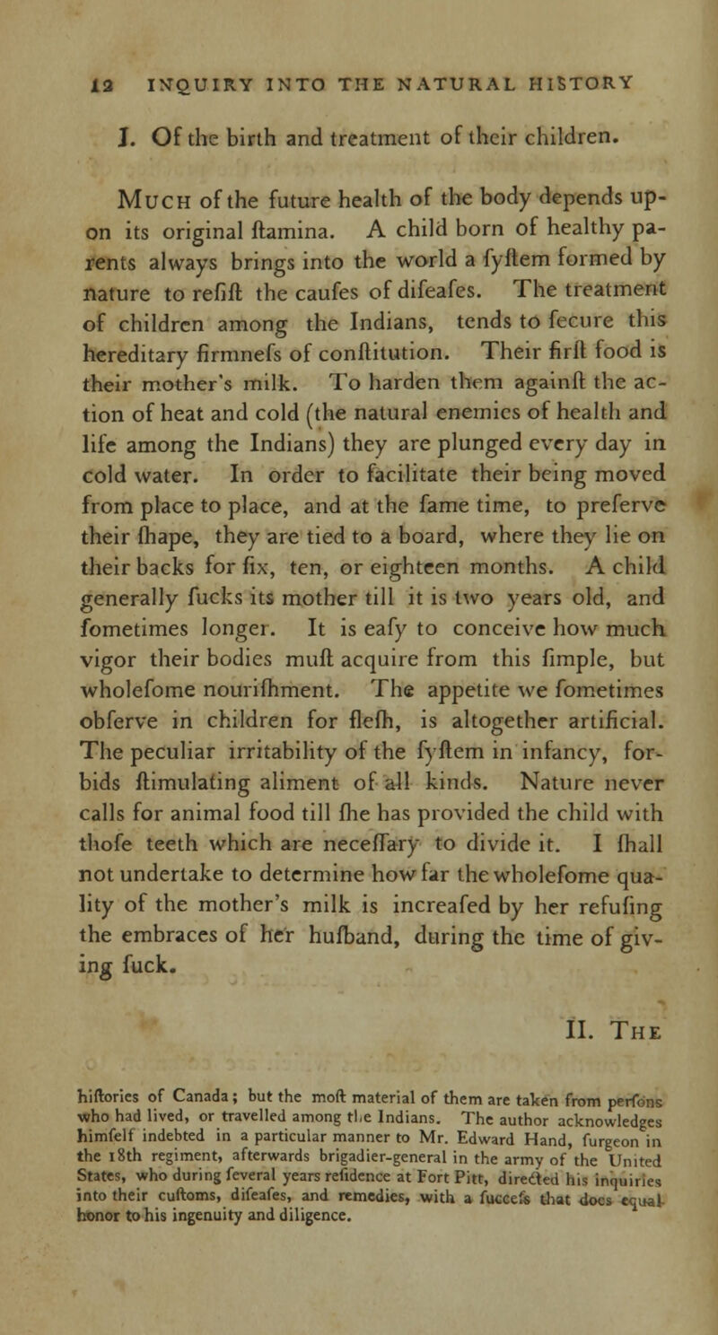 J. Of the birth and treatment of their children. Much of the future health of the body depends up- on its original ftamina. A child born of healthy pa- rents always brings into the world a fyitem formed by nature to refill the caufes of difeafes. The treatment of children among the Indians, tends to fecure this hereditary firmnefs of constitution. Their firft food is their mother's milk. To harden them agatnft the ac- tion of heat and cold (the natural enemies of health and life among the Indians) they are plunged every day in cold water. In order to facilitate their being moved from place to place, and at the fame time, to preferve their fhape, they are tied to a board, where they lie on their backs for fix, ten, or eighteen months. A child generally fucks its mother till it is two years old, and fometimes longer. It is eafy to conceive how much vigor their bodies muft acquire from this fimple, but wholefome nourifhment. The appetite we fometimes obferve in children for flefh, is altogether artificial. The peculiar irritability of the fyftem in infancy, for- bids ftimulating aliment of all kinds. Nature never calls for animal food till fhe has provided the child with thofe teeth which are necelfary to divide it. I {hall not undertake to determine howiar the wholefome qua- lity of the mother's milk is increafed by her refufing the embraces of her hufband, during the time of giv- ing fuck. II. The hiftories of Canada; but the mod material of them are taken from perfons who had lived, or travelled among the Indians. The author acknowledges himfelf indebted in a particular manner to Mr. Edward Hand, furgeon in the 18th regiment, afterwards brigadier-general in the army of the United States, who during feveral years refidence at Fort Pitt, directed his inquiries into their cuftoms, difeafes, and remedies, with a fuccefs that docs equal- honor to his ingenuity and diligence.