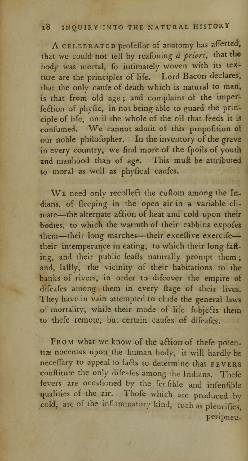 A celebrated profefTor of anatomy has aflertea, that we could not tell by reafoning a priori, that the body was mortal, fo intimately woven with its tex- ture are the principles of life. Lord Bacon declares, that the only caufe of death which is natural to man, is that from old age ; and complains of the imper- fection of phyfic, in not being able to guard the prin- ciple of life, until the whole of the oil that feeds it is confumed. We cannot admit ot this propofition of our noble philofopher. In the inventory of the grave in every country, we find more of the fpoils of youth and manhood than of age. This mull be attributed to moral as well as phyfical caufes. We need only recolleft the cuitom among the In- dians, of fleeping in the open air in a variable cli- mate—the alternate aftion of heat and cold upon iheir bodies, to which the warmth of their cabbins expofes them—their long marches—their exceffive exercife— their intemperance in eating, to which their long faft- ing, and their public feafts naturally prompt them ; and, laftly, the vicinity of their habitations to the banks of rivers, in order to difcover the empire of difeafes among them in every (rage of their lives. They have in vain attempted to elude the general laws of mortality, while their mode of life fubje&s them to thefe remote, but certain caufes of difeafes. From what we know of the aftion of thefe poten- tial nocentes upon the human body, it will hardly be neceffary to appeal to fafts to determine that fevers conftitute the only difeafes among the Indians. Thefe fevers are occafioned by the fenfible and infenfible qualities of the air. Thofe which are produced by cold, are of the inflammatory kind, fuch as pleurifies, peripncu-