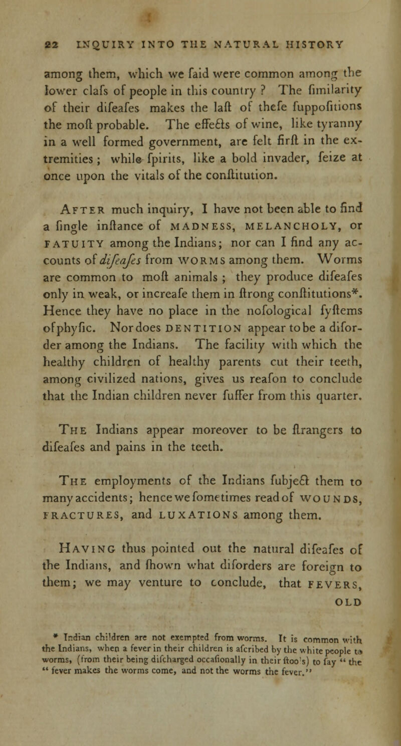 among them, which we faid were common among the lower clafs of people in this country ? The fimilarity of their difeafes makes the laft of thefe fuppofitions the moll probable. The effe&s of wine, like tyranny in a well formed government, are felt firft in the ex- tremities ; while fpirits, like a bold invader, feize at once upon the vitals of the conilitution. After much inquiry, I have not been able to find a finale inftance of madness, melancholy, or fatuity among the Indians; nor can I find any ac- counts of difeafes from worms among them. Worms are common to moft animals ; they produce difeafes only in weak, or increafe them in flrong conftitutions*. Hence they have no place in the nofological fyftems of phy fie. Nor does dentition appear to be a difor- der among the Indians. The facility with which the healthy children of healthy parents cut their teeth, among civilized nations, gives us reafon to conclude that the Indian children never fufFer from this quarter. The Indians appear moreover to be flrangers to difeafes and pains in the teeth. The employments of the Indians fubjecl: them to many accidents; hence we fome times read of wounds, fractures, and luxations among them. Having thus pointed out the natural difeafes of the Indians, and fhown what diforders are foreign to them; we may venture to conclude, that fevers, old » Indian children are not exempted from worms. It is common with the Indians, when a fever in their children is afcribed by the white people t» worms, (from their being difcharged occafionally in their ftoo's) to fay  the  fever makes the worms come, and not the worms the fever.