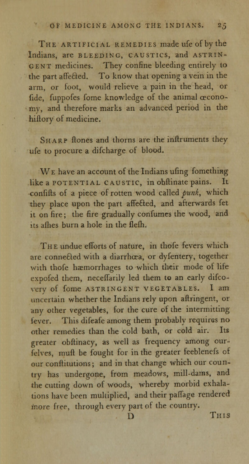 The artificial remedies made ufe of by the Indians, are bleeding, caustics, and astrin- gent medicines. They confine bleeding entirely to the part affe£red. To know that opening a vein in the arm, or foot, would relieve a pain in the head, or fide, fuppofes fome knowledge of the animal cecono- my, and therefore marks an advanced period in the hiftory of medicine. Sharp flones and thorns are the inftruments they ufe to procure a difcharge of blood. We have an account of the Indians ufing fomething like a potential caustic, in obftinate pains. It confifts of a piece of rotten wood called punk, which they place upon the part affe&ed, and afterwards fet it on fire; the fire gradually confumes the wood, and its aflies burn a hole in the flefh. The undue efforts of nature, in thofe fevers which are connefted with a diarrhoea, or dyfentery, together with thofe haemorrhages to which their mode of life expofed them, neceffarily led them to an early difco- very of fome astringent vegetables. I am uncertain whether the Indians rely upon aftringent, or any other vegetables, for the cure of the intermitting fever. This difeafe among them probably requires no other remedies than the cold bath, or cold air. Its greater obftinacy, as well as frequency among our- felves, muft be fought for in the greater feeblenefs of our conftitutions; and in that change which our coun- try has undergone, from meadows, mill-dams, and the cutting down of woods, whereby morbid exhala- tions have been multiplied, and their paffage rendered more free, through every part of the country. D This