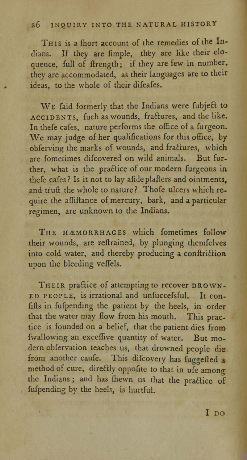 This is a fhort account of the remedies of the In- dians. If they are fimple, they are like their elo- quence, full of ftrcngth; if they are few in number, they are accommodated, as their languages are to their ideas, to the whole of their difeafes. We faid formerly that the Indians were fubjecl to ACCIDENTS, fuch as wounds, fraftures, and the like. In thefe cafes, nature performs the office of a furgeon. We may judge of her qualifications for this office, by obferving the marks of wounds, and fraftures, which are fometimes difcovered on wild animals. But fur- ther, what is the practice of our modern furgeons in thefe cafes? Is it not to lay afideplafters and ointments, and truft the whole to nature? Thofe ulcers which re- quire the affiftance of mercury, bark, and a particular regimen, are unknown to the Indians. The hemorrhages which fometimes follow their wounds, are reftrained, by plunging themfelves into cold water, and thereby producing a conftriftion upon the bleeding veffels. Their practice of attempting to recover drown- ed people, is irrational and unfuccefsful. It con- fids in fufpending the patient by the heels, in order that the water may flow from his mouth. This prac- tice is founded on a belief, that the patient dies from fwallowing an exceffive quantity of water. But mo- dern obfervation teaches us, that drowned people die from another caufe. This difcovery has fuggefted a method of cure, dire&ly oppofite to that in ufe among the Indians; and has (hewn us that the practice of fufpending by the heels, is hurtful. I DO