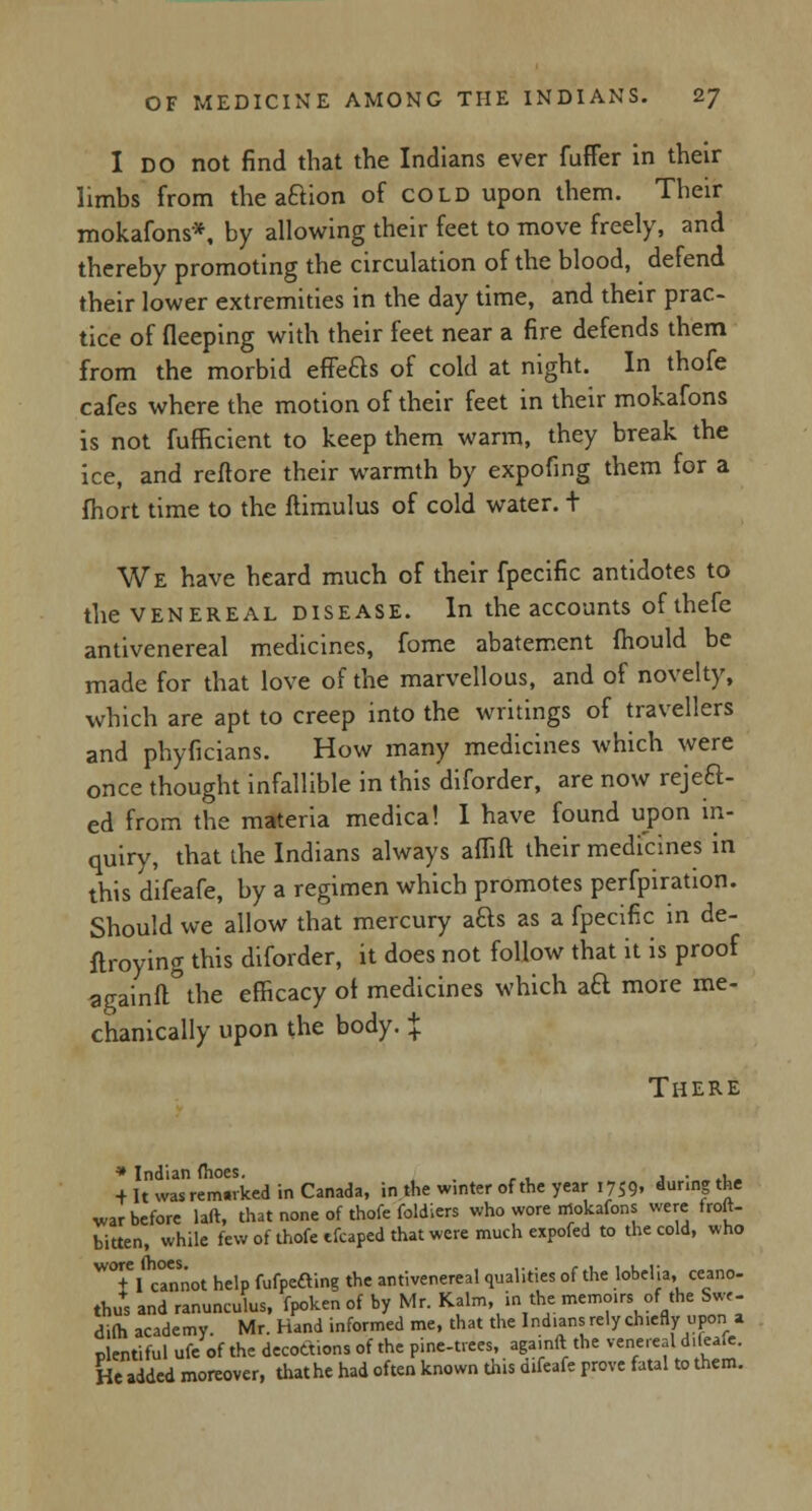 I do not find that the Indians ever fuffer in their limbs from the aftion of cold upon them. Their mokafons*, by allowing their feet to move freely, and thereby promoting the circulation of the blood, defend their lower extremities in the day time, and their prac- tice of fleeping with their feet near a fire defends them from the morbid effeas of cold at night. In thofe cafes where the motion of their feet in their mokafons is not fufficient to keep them warm, they break the ice, and reftore their warmth by expofmg them for a fhort time to the ftimulus of cold water. + We have heard much of their fpecific antidotes to the venereal disease. In the accounts of thefe antivenereal medicines, fome abatement mould be made for that love of the marvellous, and of novelty, which are apt to creep into the writings of travellers and phyficians. How many medicines which were once thought infallible in this diforder, are now reject- ed from the materia medical I have found upon in- quiry, that the Indians always affift their medicines in this d'ifeafe, by a regimen which promotes perfpiration. Should we allow that mercury aQs as a fpecific in de- ftroying this diforder, it does not follow that it is proof againft the efficacy ot medicines which aa more me- chanically upon the body. $ There * Indian (hoes. ., , . ._ + It was rem.rked in Canada, in the w.nter of the year 1759. durin| *e war before laft, that none of thofe foldiers who wore mokafons were froft- bitten, while few of thofe tfcaped that were much expofed to the cold, who W°tl cannot help fufpeaing the antivenereal qualities of the lobelia, ceano- thus and ranunculus, fpoken of by Mr. Kalm, in the memoirs of the Swe- difh academy. Mr. Hand informed me, that the Indians rely ch.efly upon a plentiful ufe of the decottions of the pine-trees, aga.nft the venereal d.fea.e. He added moreover, that he had often known this d.feafe prove fatal to them.